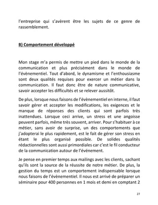   27	
  
l’entreprise	
   qui	
   s’avèrent	
   être	
   les	
   sujets	
   de	
   ce	
   genre	
   de	
  
rassemblement.	
  	
  
	
  
B)	
  Comportement	
  développé	
  	
  
	
  
Mon	
  stage	
  m’a	
  permis	
  de	
  mettre	
  un	
  pied	
  dans	
  le	
  monde	
  de	
  la	
  
communication	
   et	
   plus	
   précisément	
   dans	
   le	
   monde	
   de	
  
l’évènementiel.	
  Tout	
  d’abord,	
  le	
  dynamisme	
  et	
  l’enthousiasme	
  
sont	
   deux	
   qualités	
   requises	
   pour	
   exercer	
   un	
   métier	
   dans	
   la	
  
communication.	
   Il	
   faut	
   donc	
   être	
   de	
   nature	
   communicative,	
  
savoir	
  accepter	
  les	
  difficultés	
  et	
  se	
  relever	
  aussitôt.	
  	
  
De	
  plus,	
  lorsque	
  nous	
  faisons	
  de	
  l’évènementiel	
  en	
  interne,	
  il	
  faut	
  
savoir	
   gérer	
   et	
   accepter	
   les	
   modifications,	
   les	
   exigences	
   et	
   le	
  
manque	
   de	
   réponses	
   des	
   clients	
   qui	
   sont	
   parfois	
   très	
  
inattendues.	
   Lorsque	
   ceci	
   arrive,	
   un	
   stress	
   et	
   une	
   angoisse	
  
peuvent	
  parfois,	
  même	
  très	
  souvent,	
  arriver.	
  Pour	
  s’habituer	
  à	
  ce	
  
métier,	
   sans	
   avoir	
   de	
   surprise,	
   un	
   des	
   comportements	
   que	
  
j’adopterai	
  le	
  plus	
  rapidement,	
  est	
  le	
  fait	
  de	
  gérer	
  son	
  stress	
  en	
  
étant	
   le	
   plus	
   organisé	
   possible.	
   De	
   solides	
   qualités	
  
rédactionnelles	
  sont	
  aussi	
  primordiales	
  car	
  c’est	
  le	
  fil	
  conducteur	
  
de	
  la	
  communication	
  autour	
  de	
  l’événement.	
  
Je	
  pense	
  en	
  premier	
  temps	
  aux	
  mailings	
  avec	
  les	
  clients,	
  sachant	
  
qu’ils	
  sont	
  la	
  source	
  de	
  la	
  réussite	
  de	
  notre	
  métier.	
  De	
  plus,	
  la	
  
gestion	
  du	
  temps	
  est	
  un	
  comportement	
  indispensable	
  lorsque	
  
nous	
  faisons	
  de	
  l’évènementiel.	
  Il	
  nous	
  est	
  arrivé	
  de	
  préparer	
  un	
  
séminaire	
  pour	
  400	
  personnes	
  en	
  1	
  mois	
  et	
  demi	
  en	
  comptant	
  2	
  
 