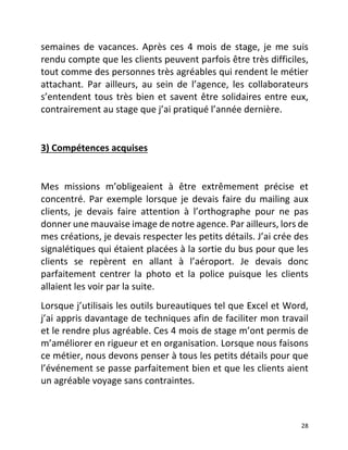   28	
  
semaines	
   de	
   vacances.	
   Après	
   ces	
   4	
   mois	
   de	
   stage,	
   je	
   me	
   suis	
  
rendu	
  compte	
  que	
  les	
  clients	
  peuvent	
  parfois	
  être	
  très	
  difficiles,	
  
tout	
  comme	
  des	
  personnes	
  très	
  agréables	
  qui	
  rendent	
  le	
  métier	
  
attachant.	
   Par	
   ailleurs,	
   au	
   sein	
   de	
   l’agence,	
   les	
   collaborateurs	
  
s’entendent	
  tous	
  très	
  bien	
  et	
  savent	
  être	
  solidaires	
  entre	
  eux,	
  
contrairement	
  au	
  stage	
  que	
  j’ai	
  pratiqué	
  l’année	
  dernière.	
  	
  
	
  
3)	
  Compétences	
  acquises	
  	
  
	
  
Mes	
   missions	
   m’obligeaient	
   à	
   être	
   extrêmement	
   précise	
   et	
  
concentré.	
  Par	
  exemple	
  lorsque	
  je	
  devais	
  faire	
  du	
  mailing	
  aux	
  
clients,	
   je	
   devais	
   faire	
   attention	
   à	
   l’orthographe	
   pour	
   ne	
   pas	
  
donner	
  une	
  mauvaise	
  image	
  de	
  notre	
  agence.	
  Par	
  ailleurs,	
  lors	
  de	
  
mes	
  créations,	
  je	
  devais	
  respecter	
  les	
  petits	
  détails.	
  J’ai	
  crée	
  des	
  
signalétiques	
  qui	
  étaient	
  placées	
  à	
  la	
  sortie	
  du	
  bus	
  pour	
  que	
  les	
  
clients	
   se	
   repèrent	
   en	
   allant	
   à	
   l’aéroport.	
   Je	
   devais	
   donc	
  
parfaitement	
   centrer	
   la	
   photo	
   et	
   la	
   police	
   puisque	
   les	
   clients	
  
allaient	
  les	
  voir	
  par	
  la	
  suite.	
  	
  
Lorsque	
  j’utilisais	
  les	
  outils	
  bureautiques	
  tel	
  que	
  Excel	
  et	
  Word,	
  
j’ai	
  appris	
  davantage	
  de	
  techniques	
  afin	
  de	
  faciliter	
  mon	
  travail	
  
et	
  le	
  rendre	
  plus	
  agréable.	
  Ces	
  4	
  mois	
  de	
  stage	
  m’ont	
  permis	
  de	
  
m’améliorer	
  en	
  rigueur	
  et	
  en	
  organisation.	
  Lorsque	
  nous	
  faisons	
  
ce	
  métier,	
  nous	
  devons	
  penser	
  à	
  tous	
  les	
  petits	
  détails	
  pour	
  que	
  
l’événement	
  se	
  passe	
  parfaitement	
  bien	
  et	
  que	
  les	
  clients	
  aient	
  
un	
  agréable	
  voyage	
  sans	
  contraintes.	
  	
  
	
  
 