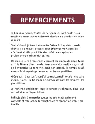   3	
  
	
  
Je	
  tiens	
  à	
  remercier	
  toutes	
  les	
  personnes	
  qui	
  ont	
  contribué	
  au	
  
succès	
  de	
  mon	
  stage	
  et	
  qui	
  m’ont	
  aidé	
  lors	
  de	
  la	
  rédaction	
  de	
  ce	
  
rapport.
Tout	
  d’abord,	
  je	
  tiens	
  à	
  remercier	
  Céline	
  Pulido,	
  directrice	
  de	
  
clientèle,	
  de	
  m’avoir	
  accueilli	
  pour	
  effectuer	
  mon	
  stage,	
  en	
  
m’offrant	
  ainsi	
  la	
  possibilité	
  d’acquérir	
  une	
  expérience	
  
professionnelle	
  très	
  enrichissante.	
  
De	
  plus,	
  je	
  tiens	
  à	
  remercier	
  vivement	
  ma	
  maître	
  de	
  stage,	
  Mme	
  
Aminta	
  Timera,	
  directrice	
  de	
  projet	
  au	
  service	
  Healthcare,	
  au	
  sein	
  
de	
   l’entreprise	
   La	
   fonderie,	
   pour	
   son	
   accueil,	
   le	
   temps	
   passé	
  
ensemble	
  et	
  le	
  partage	
  de	
  son	
  expertise	
  au	
  quotidien.	
  	
  
Grâce	
  aussi	
  à	
  sa	
  confiance	
  j’ai	
  pu	
  m’accomplir	
  totalement	
  dans	
  
mes	
  missions.	
  Elle	
  fut	
  d’une	
  aide	
  précieuse	
  dans	
  les	
  moments	
  les	
  
plus	
  délicats.	
  	
  
Je	
   remercie	
   également	
   tout	
   le	
   service	
   Healthcare,	
   pour	
   leur	
  
accueil	
  et	
  leurs	
  disponibilités.	
  	
  
Enfin,	
  je	
  tiens	
  à	
  remercier	
  toutes	
  les	
  personnes	
  qui	
  m’ont	
  
conseillé	
  et	
  relu	
  lors	
  de	
  la	
  rédaction	
  de	
  ce	
  rapport	
  de	
  stage	
  :	
  ma	
  
famille.	
  	
  
	
  
REMERCIEMENTS	
  
 