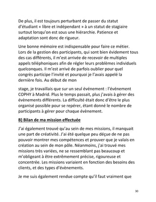   30	
  
De	
  plus,	
  il	
  est	
  toujours	
  perturbant	
  de	
  passer	
  du	
  statut	
  
d’étudiant	
  «	
  libre	
  et	
  indépendant	
  »	
  à	
  un	
  statut	
  de	
  stagiaire	
  
surtout	
  lorsqu’on	
  est	
  sous	
  une	
  hiérarchie.	
  Patience	
  et	
  
adaptation	
  sont	
  donc	
  de	
  rigueur.	
  	
  
Une	
  bonne	
  mémoire	
  est	
  indispensable	
  pour	
  faire	
  ce	
  métier.	
  
Lors	
  de	
  la	
  gestion	
  des	
  participants,	
  qui	
  sont	
  bien	
  évidement	
  tous	
  
des	
  cas	
  différents,	
  il	
  m’est	
  arrivée	
  de	
  recevoir	
  de	
  multiples	
  
appels	
  téléphoniques	
  afin	
  de	
  régler	
  leurs	
  problèmes	
  individuels	
  
quelconques.	
  Il	
  m’est	
  arrivé	
  de	
  parfois	
  oublier	
  pour	
  quel	
  
congrès	
  participe	
  l’invité	
  et	
  pourquoi	
  je	
  l’avais	
  appelé	
  la	
  
dernière	
  fois.	
  Au	
  début	
  de	
  mon	
  	
  
stage,	
  je	
  travaillais	
  que	
  sur	
  un	
  seul	
  événement	
  :	
  l’événement	
  
COPHY	
  à	
  Madrid.	
  Plus	
  le	
  temps	
  passait,	
  plus	
  j’avais	
  à	
  gérer	
  des	
  
évènements	
  différents.	
  La	
  difficulté	
  était	
  donc	
  d’être	
  le	
  plus	
  
organisé	
  possible	
  pour	
  se	
  repérer,	
  étant	
  donné	
  le	
  nombre	
  de	
  
participants	
  à	
  gérer	
  pour	
  chaque	
  évènement.	
  	
  
B)	
  Bilan	
  de	
  ma	
  mission	
  effectuée	
  	
  
J’ai	
  également	
  trouvé	
  qu’au	
  sein	
  de	
  mes	
  missions,	
  il	
  manquait	
  
une	
  part	
  de	
  créativité.	
  J’ai	
  été	
  quelque	
  peu	
  déçue	
  de	
  ne	
  pas	
  
pouvoir	
  montrer	
  mes	
  compétences	
  et	
  prouver	
  que	
  je	
  valais	
  en	
  
création	
  au	
  sein	
  de	
  mon	
  pôle.	
  Néanmoins,	
  j'ai	
  trouvé	
  mes	
  
missions	
  très	
  variées,	
  ne	
  se	
  ressemblant	
  pas	
  beaucoup	
  et	
  
m’obligeant	
  à	
  être	
  extrêmement	
  précise,	
  rigoureuse	
  et	
  
concentrée.	
  Les	
  missions	
  variaient	
  en	
  fonction	
  des	
  besoins	
  des	
  
clients,	
  et	
  des	
  types	
  d’évènements.	
  	
  
Je	
  me	
  suis	
  également	
  rendue	
  compte	
  qu’il	
  faut	
  vraiment	
  que	
  
 