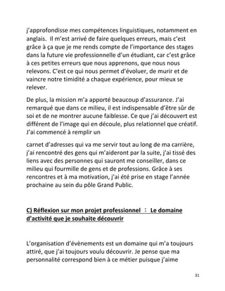  31	
  
j’approfondisse	
  mes	
  compétences	
  linguistiques,	
  notamment	
  en	
  
anglais. Il	
  m’est	
  arrivé	
  de	
  faire	
  quelques	
  erreurs,	
  mais	
  c’est	
  
grâce	
  à	
  ça	
  que	
  je	
  me	
  rends	
  compte	
  de	
  l’importance	
  des	
  stages	
  
dans	
  la	
  future	
  vie	
  professionnelle	
  d’un	
  étudiant,	
  car	
  c’est	
  grâce	
  
à	
  ces	
  petites	
  erreurs	
  que	
  nous	
  apprenons,	
  que	
  nous	
  nous	
  
relevons.	
  C’est	
  ce	
  qui	
  nous	
  permet	
  d’évoluer,	
  de	
  murir	
  et	
  de	
  
vaincre	
  notre	
  timidité	
  a	
  chaque	
  expérience,	
  pour	
  mieux	
  se	
  
relever.	
  	
  
De	
  plus,	
  la	
  mission	
  m’a	
  apporté	
  beaucoup	
  d’assurance.	
  J’ai	
  
remarqué	
  que	
  dans	
  ce	
  milieu,	
  il	
  est	
  indispensable	
  d’être	
  sûr	
  de	
  
soi	
  et	
  de	
  ne	
  montrer	
  aucune	
  faiblesse.	
  Ce	
  que	
  j’ai	
  découvert	
  est	
  
différent	
  de	
  l’image	
  qui	
  en	
  découle,	
  plus	
  relationnel	
  que	
  créatif.	
  
J’ai	
  commencé	
  à	
  remplir	
  un	
  	
  
carnet	
  d’adresses	
  qui	
  va	
  me	
  servir	
  tout	
  au	
  long	
  de	
  ma	
  carrière,	
  
j’ai	
  rencontré	
  des	
  gens	
  qui	
  m’aideront	
  par	
  la	
  suite,	
  j’ai	
  tissé	
  des	
  
liens	
  avec	
  des	
  personnes	
  qui	
  sauront	
  me	
  conseiller,	
  dans	
  ce	
  
milieu	
  qui	
  fourmille	
  de	
  gens	
  et	
  de	
  professions.	
  Grâce	
  à	
  ses	
  
rencontres	
  et	
  à	
  ma	
  motivation,	
  j’ai	
  été	
  prise	
  en	
  stage	
  l’année	
  
prochaine	
  au	
  sein	
  du	
  pôle	
  Grand	
  Public.	
  	
  
	
  
C)	
  Réflexion	
  sur	
  mon	
  projet	
  professionnel	
 :	
 Le	
  domaine	
  
d’activité	
  que	
  je	
  souhaite	
  découvrir	
  	
  
	
  
L’organisation	
  d’évènements	
  est	
  un	
  domaine	
  qui	
  m’a	
  toujours	
  
attiré,	
  que	
  j’ai	
  toujours	
  voulu	
  découvrir.	
  Je	
  pense	
  que	
  ma	
  
personnalité	
  correspond	
  bien	
  à	
  ce	
  métier	
  puisque	
  j’aime	
  
 