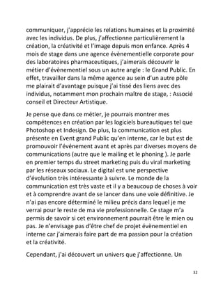   32	
  
communiquer,	
  j’apprécie	
  les	
  relations	
  humaines	
  et	
  la	
  proximité	
  
avec	
  les	
  individus.	
  De	
  plus,	
  j’affectionne	
  particulièrement	
  la	
  
création,	
  la	
  créativité	
  et	
  l’image	
  depuis	
  mon	
  enfance.	
  Après	
  4	
  
mois	
  de	
  stage	
  dans	
  une	
  agence	
  évènementielle	
  corporate	
  pour	
  
des	
  laboratoires	
  pharmaceutiques,	
  j’aimerais	
  découvrir	
  le	
  
métier	
  d’évènementiel	
  sous	
  un	
  autre	
  angle	
  :	
  le	
  Grand	
  Public.	
  En	
  
effet,	
  travailler	
  dans	
  la	
  même	
  agence	
  au	
  sein	
  d’un	
  autre	
  pôle	
  
me	
  plairait	
  d’avantage	
  puisque	
  j’ai	
  tissé	
  des	
  liens	
  avec	
  des	
  
individus,	
  notamment	
  mon	
  prochain	
  maître	
  de	
  stage,	
  :	
  Associé	
  
conseil	
  et	
  Directeur	
  Artistique.	
  	
  
Je	
  pense	
  que	
  dans	
  ce	
  métier,	
  je	
  pourrais	
  montrer	
  mes	
  
compétences	
  en	
  création	
  par	
  les	
  logiciels	
  bureautiques	
  tel	
  que	
  
Photoshop	
  et	
  Indesign.	
  De	
  plus,	
  la	
  communication	
  est	
  plus	
  
présente	
  en	
  Event	
  grand	
  Public	
  qu’en	
  interne,	
  car	
  le	
  but	
  est	
  de	
  
promouvoir	
  l’événement	
  avant	
  et	
  après	
  par	
  diverses	
  moyens	
  de	
  
communications	
  (autre	
  que	
  le	
  mailing	
  et	
  le	
  phoning	
  ).	
  Je	
  parle	
  
en	
  premier	
  temps	
  du	
  street	
  marketing	
  puis	
  du	
  viral	
  marketing	
  
par	
  les	
  réseaux	
  sociaux.	
  Le	
  digital	
  est	
  une	
  perspective	
  
d’évolution	
  très	
  intéressante	
  à	
  suivre.	
  Le	
  monde	
  de	
  la	
  
communication	
  est	
  très	
  vaste	
  et	
  il	
  y	
  a	
  beaucoup	
  de	
  choses	
  à	
  voir	
  
et	
  à	
  comprendre	
  avant	
  de	
  se	
  lancer	
  dans	
  une	
  voie	
  définitive.	
  Je	
  
n’ai	
  pas	
  encore	
  déterminé	
  le	
  milieu	
  précis	
  dans	
  lequel	
  je	
  me	
  
verrai	
  pour	
  le	
  reste	
  de	
  ma	
  vie	
  professionnelle.	
  Ce	
  stage	
  m’a	
  
permis	
  de	
  savoir	
  si	
  cet	
  environnement	
  pourrait	
  être	
  le	
  mien	
  ou	
  
pas.	
  Je	
  n’envisage	
  pas	
  d’être	
  chef	
  de	
  projet	
  évènementiel	
  en	
  
interne	
  car	
  j’aimerais	
  faire	
  part	
  de	
  ma	
  passion	
  pour	
  la	
  création	
  
et	
  la	
  créativité.	
  	
  
Cependant,	
  j’ai	
  découvert	
  un	
  univers	
  que	
  j’affectionne.	
  Un	
  
 