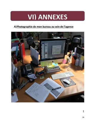   34	
  
	
  
A)  Photographie	
  de	
  mon	
  bureau	
  au	
  sein	
  de	
  l’agence	
  	
  
	
  
	
  
	
  
	
  
1	
  
VI)	
  ANNEXES	
  
 