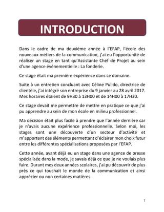   7	
  
	
  
Dans	
   le	
   cadre	
   de	
   ma	
   deuxième	
   année	
   à	
   l’EFAP,	
   l’école	
   des	
  
nouveaux	
  métiers	
  de	
  la	
  communication,	
  j’ai	
  eu	
  l’opportunité	
  de	
  
réaliser	
  un	
  stage	
  en	
  tant	
  qu’Assistante	
  Chef	
  de	
  Projet	
  au	
  sein	
  
d’une	
  agence	
  événementielle	
  :	
  La	
  fonderie.	
  	
  
Ce	
  stage	
  était	
  ma	
  première	
  expérience	
  dans	
  ce	
  domaine.	
  	
  
Suite	
  à	
  un	
  entretien	
  concluant	
  avec	
  Céline	
  Pulido,	
  directrice	
  de	
  
clientèle,	
  j’ai	
  intégré	
  son	
  entreprise	
  du	
  9	
  janvier	
  au	
  28	
  avril	
  2017.	
  
Mes	
  horaires	
  étaient	
  de	
  9H30	
  à	
  13H00	
  et	
  de	
  14H00	
  à	
  17H30.	
  	
  
Ce	
  stage	
  devait	
  me	
  permettre	
  de	
  mettre	
  en	
  pratique	
  ce	
  que	
  j’ai	
  
pu	
  apprendre	
  au	
  sein	
  de	
  mon	
  école	
  en	
  milieu	
  professionnel.	
  	
  
Ma	
  décision	
  était	
  plus	
  facile	
  à	
  prendre	
  que	
  l’année	
  dernière	
  car	
  
je	
   n’avais	
   aucune	
   expérience	
   professionnelle.	
   Selon	
   moi,	
   les	
  
stages	
   sont	
   une	
   découverte	
   d’un	
   secteur	
   d’activité	
   et	
  
m’apportent	
  des	
  éléments	
  permettant	
  d’éclairer	
  mon	
  choix	
  futur	
  
entre	
  les	
  différentes	
  spécialisations	
  proposées	
  par	
  l’EFAP.	
  	
  
Cette	
  année,	
  ayant	
  déjà	
  eu	
  un	
  stage	
  dans	
  une	
  agence	
  de	
  presse	
  
spécialisée	
  dans	
  la	
  mode,	
  je	
  savais	
  déjà	
  ce	
  que	
  je	
  ne	
  voulais	
  plus	
  
faire.	
  Durant	
  mes	
  deux	
  années	
  scolaires,	
  j’ai	
  pu	
  découvrir	
  de	
  plus	
  
près	
   ce	
   qui	
   touchait	
   le	
   monde	
   de	
   la	
   communication	
   et	
   ainsi	
  
apprécier	
  ou	
  non	
  certaines	
  matières.	
  	
  
	
  
INTRODUCTION	
  	
  
 