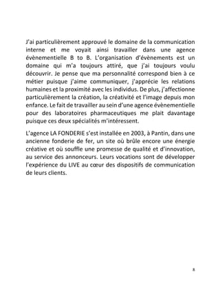   8	
  
	
  
J’ai	
  particulièrement	
  approuvé	
  le	
  domaine	
  de	
  la	
  communication	
  
interne	
   et	
   me	
   voyait	
   ainsi	
   travailler	
   dans	
   une	
   agence	
  
évènementielle	
   B	
   to	
   B.	
   L’organisation	
   d’évènements	
   est	
   un	
  
domaine	
   qui	
   m’a	
   toujours	
   attiré,	
   que	
   j’ai	
   toujours	
   voulu	
  
découvrir.	
  Je	
  pense	
  que	
  ma	
  personnalité	
  correspond	
  bien	
  à	
  ce	
  
métier	
   puisque	
   j’aime	
   communiquer,	
   j’apprécie	
   les	
   relations	
  
humaines	
  et	
  la	
  proximité	
  avec	
  les	
  individus.	
  De	
  plus,	
  j’affectionne	
  
particulièrement	
  la	
  création,	
  la	
  créativité	
  et	
  l’image	
  depuis	
  mon	
  
enfance.	
  Le	
  fait	
  de	
  travailler	
  au	
  sein	
  d’une	
  agence	
  évènementielle	
  
pour	
   des	
   laboratoires	
   pharmaceutiques	
   me	
   plait	
   davantage	
  
puisque	
  ces	
  deux	
  spécialités	
  m’intéressent.	
  	
  
L’agence	
  LA	
  FONDERIE	
  s’est	
  installée	
  en	
  2003,	
  à	
  Pantin,	
  dans	
  une	
  
ancienne	
  fonderie	
  de	
  fer,	
  un	
  site	
  où	
  brûle	
  encore	
  une	
  énergie	
  
créative	
  et	
  où	
  souffle	
  une	
  promesse	
  de	
  qualité	
  et	
  d’innovation,	
  
au	
  service	
  des	
  annonceurs.	
  Leurs	
  vocations	
  sont	
  de	
  développer	
  
l’expérience	
  du	
  LIVE	
  au	
  cœur	
  des	
  dispositifs	
  de	
  communication	
  
de	
  leurs	
  clients.	
  	
  
	
  
	
  
	
  
	
  
	
  
	
  
 