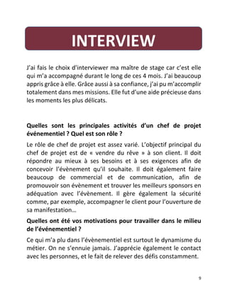   9	
  
	
  
J’ai	
  fais	
  le	
  choix	
  d’interviewer	
  ma	
  maître	
  de	
  stage	
  car	
  c’est	
  elle	
  
qui	
  m’a	
  accompagné	
  durant	
  le	
  long	
  de	
  ces	
  4	
  mois.	
  J’ai	
  beaucoup	
  
appris	
  grâce	
  à	
  elle.	
  Grâce	
  aussi	
  à	
  sa	
  confiance,	
  j’ai	
  pu	
  m’accomplir	
  
totalement	
  dans	
  mes	
  missions.	
  Elle	
  fut	
  d’une	
  aide	
  précieuse	
  dans	
  
les	
  moments	
  les	
  plus	
  délicats.	
  	
  
	
  
Quelles	
   sont	
   les	
   principales	
   activités	
   d’un	
   chef	
   de	
   projet	
  
événementiel	
  ?	
  Quel	
  est	
  son	
  rôle	
  ?	
  
Le	
  rôle	
  de	
  chef	
  de	
  projet	
  est	
  assez	
  varié.	
  L’objectif	
  principal	
  du	
  
chef	
   de	
   projet	
   est	
   de	
   «	
   vendre	
   du	
   rêve	
   »	
   à	
   son	
   client.	
   Il	
   doit	
  
répondre	
   au	
   mieux	
   à	
   ses	
   besoins	
   et	
   à	
   ses	
   exigences	
   afin	
   de	
  
concevoir	
   l’évènement	
   qu’il	
   souhaite.	
   Il	
   doit	
   également	
   faire	
  
beaucoup	
   de	
   commercial	
   et	
   de	
   communication,	
   afin	
   de	
  
promouvoir	
  son	
  évènement	
  et	
  trouver	
  les	
  meilleurs	
  sponsors	
  en	
  
adéquation	
   avec	
   l’évènement.	
   Il	
   gère	
   également	
   la	
   sécurité	
  
comme,	
  par	
  exemple,	
  accompagner	
  le	
  client	
  pour	
  l’ouverture	
  de	
  
sa	
  manifestation…	
  
Quelles	
  ont	
  été	
  vos	
  motivations	
  pour	
  travailler	
  dans	
  le	
  milieu	
  
de	
  l’événementiel	
  ?	
  
Ce	
  qui	
  m’a	
  plu	
  dans	
  l’évènementiel	
  est	
  surtout	
  le	
  dynamisme	
  du	
  
métier.	
  On	
  ne	
  s’ennuie	
  jamais.	
  J’apprécie	
  également	
  le	
  contact	
  
avec	
  les	
  personnes,	
  et	
  le	
  fait	
  de	
  relever	
  des	
  défis	
  constamment.	
  
INTERVIEW	
  
 