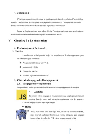 8
4. Conclusion :
L’étape de conception est la phase la plus importante dans la résolution d’un problème
donnée. La réalisation de cette phase nous a permis de commencer l’implémentation sur la
base d’une architecture stable et delà passer à la phase de construction.
Durant le chapitre suivant, nous allons décrire l’implémentation de notre application et
nous allons décrire l’environnement logiciel et matériel du travail.
V. Chapitre 3 : La réalisation
1. Environnement de travail :
 Matériels
L’équipement utilisé pour ce projet est un ordinateur de développement ayant
les caractéristiques suivantes :
 Processeur Intel Inside CoreTM
i5
 Mémoire vive 6 Go
 Disque dur 500 Go
 Système exploitation Windows 10
2. Choix des langages de développement :
2.1. Langages de développement :
Les principaux outils qui ont contribué à la qualité du développement du site sont :
 JavaScript :
JavaScript est un langage de programmation de scripts principalement
employé dans les pages web interactives mais aussi pour les serveurs.
C’est un langage orienté objet à prototype.
 PHP5 :
PHP, plus connu sous son sigle PHP, est un via un serveur HTTP,
mais pouvant également fonctionner comme n'importe quel langage
interprété de façon locale. PHP est un langage orienté objet.
 