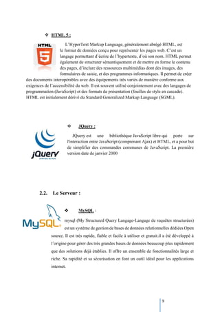 9
 HTML 5 :
L’HyperText Markup Language, généralement abrégé HTML, est
le format de données conçu pour représenter les pages web. C’est un
langage permettant d’écrire de l’hypertexte, d’où son nom. HTML permet
également de structurer sémantiquement et de mettre en forme le contenu
des pages, d’inclure des ressources multimédias dont des images, des
formulaires de saisie, et des programmes informatiques. Il permet de créer
des documents interopérables avec des équipements très variés de manière conforme aux
exigences de l’accessibilité du web. Il est souvent utilisé conjointement avec des langages de
programmation (JavaScript) et des formats de présentation (feuilles de style en cascade).
HTML est initialement dérivé du Standard Generalized Markup Language (SGML).
 JQuery :
JQuery est une bibliothèque JavaScript libre qui porte sur
l'interaction entre JavaScript (comprenant Ajax) et HTML, et a pour but
de simplifier des commandes communes de JavaScript. La première
version date de janvier 2000
2.2. Le Serveur :
 MySQL :
mysql (My Structured Query Langage-Langage de requêtes structurées)
est un système de gestion de bases de données relationnelles dédiées Open
source. Il est très rapide, fiable et facile à utiliser et gratuit.il a été développé à
l’origine pour gérer des très grandes bases de données beaucoup plus rapidement
que des solutions déjà établies. Il offre un ensemble de fonctionnalités large et
riche. Sa rapidité et sa sécurisation en font un outil idéal pour les applications
internet.
 