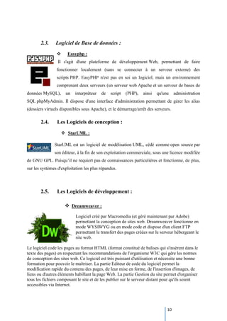 10
2.3. Logiciel de Base de données :
 Easyphp :
Il s'agit d'une plateforme de développement Web, permettant de faire
fonctionner localement (sans se connecter à un serveur externe) des
scripts PHP. EasyPHP n'est pas en soi un logiciel, mais un environnement
comprenant deux serveurs (un serveur web Apache et un serveur de bases de
données MySQL), un interpréteur de script (PHP), ainsi qu'une administration
SQL phpMyAdmin. Il dispose d'une interface d'administration permettant de gérer les alias
(dossiers virtuels disponibles sous Apache), et le démarrage/arrêt des serveurs.
2.4. Les Logiciels de conception :
 StarUML :
StarUML est un logiciel de modélisation UML, cédé comme open source par
son éditeur, à la fin de son exploitation commerciale, sous une licence modifiée
de GNU GPL. Puisqu’il ne requiert pas de connaissances particulières et fonctionne, de plus,
sur les systèmes d'exploitation les plus répandus.
2.5. Les Logiciels de développement :
 Dreamweaver :
Logiciel créé par Macromedia (et géré maintenant par Adobe)
permettant la conception de sites web. Dreamweaver fonctionne en
mode WYSIWYG ou en mode code et dispose d'un client FTP
permettant le transfert des pages créées sur le serveur hébergeant le
site web.
Le logiciel code les pages au format HTML (format constitué de balises qui s'insèrent dans le
texte des pages) en respectant les recommandations de l'organisme W3C qui gère les normes
de conception des sites web. Ce logiciel est très puissant d'utilisation et nécessite une bonne
formation pour pouvoir le maîtriser. La partie Editeur de code du logiciel permet la
modification rapide du contenu des pages, de leur mise en forme, de l'insertion d'images, de
liens ou d'autres éléments habillant la page Web. La partie Gestion du site permet d'organiser
tous les fichiers composant le site et de les publier sur le serveur distant pour qu'ils soient
accessibles via Internet.
 