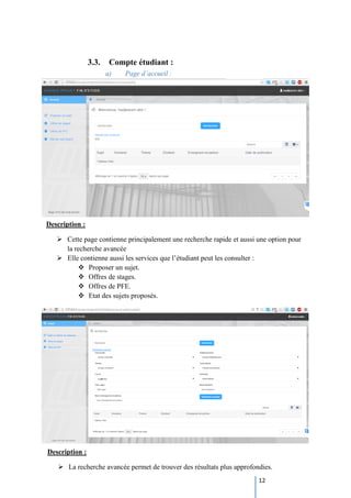 12
3.3. Compte étudiant :
a) Page d’accueil :
Description :
 Cette page contienne principalement une recherche rapide et aussi une option pour
la recherche avancée
 Elle contienne aussi les services que l’étudiant peut les consulter :
 Proposer un sujet.
 Offres de stages.
 Offres de PFE.
 Etat des sujets proposés.
Description :
 La recherche avancée permet de trouver des résultats plus approfondies.
 