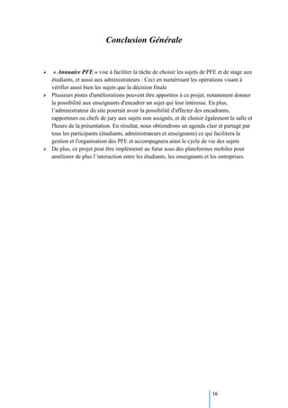 16
Conclusion Générale
 « Annuaire PFE » vise à faciliter la tâche de choisir les sujets de PFE et de stage aux
étudiants, et aussi aux administrateurs : Ceci en numérisant les opérations visant à
vérifier aussi bien les sujets que la décision finale
 Plusieurs pistes d'améliorations peuvent être apportées à ce projet, notamment donner
la possibilité aux enseignants d'encadrer un sujet qui leur intéresse. En plus,
l’administrateur du site pourrait avoir la possibilité d'affecter des encadrants,
rapporteurs ou chefs de jury aux sujets non assignés, et de choisir également la salle et
l'heure de la présentation. En résultat, nous obtiendrons un agenda clair et partagé par
tous les participants (étudiants, administrateurs et enseignants) ce qui facilitera la
gestion et l'organisation des PFE et accompagnera ainsi le cycle de vie des sujets
 De plus, ce projet peut être implémenté au futur sous des plateformes mobiles pour
améliorer de plus l’interaction entre les étudiants, les enseignants et les entreprises.
 