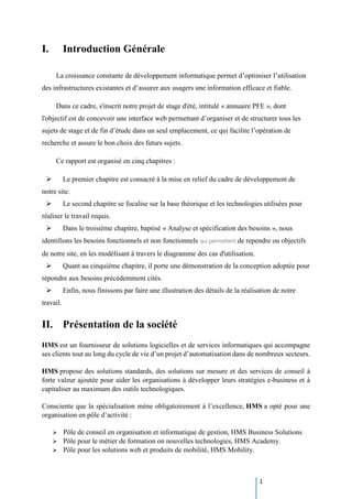 1
I. Introduction Générale
La croissance constante de développement informatique permet d’optimiser l’utilisation
des infrastructures existantes et d’assurer aux usagers une information efficace et fiable.
Dans ce cadre, s'inscrit notre projet de stage d'été, intitulé « annuaire PFE », dont
l'objectif est de concevoir une interface web permettant d’organiser et de structurer tous les
sujets de stage et de fin d’étude dans un seul emplacement, ce qui facilite l’opération de
recherche et assure le bon choix des futurs sujets.
Ce rapport est organisé en cinq chapitres :
 Le premier chapitre est consacré à la mise en relief du cadre de développement de
notre site.
 Le second chapitre se focalise sur la base théorique et les technologies utilisées pour
réaliser le travail requis.
 Dans le troisième chapitre, baptisé « Analyse et spécification des besoins », nous
identifions les besoins fonctionnels et non fonctionnels qui permettent de rependre ou objectifs
de notre site, en les modélisant à travers le diagramme des cas d'utilisation.
 Quant au cinquième chapitre, il porte une démonstration de la conception adoptée pour
répondre aux besoins précédemment cités.
 Enfin, nous finissons par faire une illustration des détails de la réalisation de notre
travail.
II. Présentation de la société
HMS est un fournisseur de solutions logicielles et de services informatiques qui accompagne
ses clients tout au long du cycle de vie d’un projet d’automatisation dans de nombreux secteurs.
HMS propose des solutions standards, des solutions sur mesure et des services de conseil à
forte valeur ajoutée pour aider les organisations à développer leurs stratégies e-business et à
capitaliser au maximum des outils technologiques.
Consciente que la spécialisation mène obligatoirement à l’excellence, HMS a opté pour une
organisation en pôle d’activité :
 Pôle de conseil en organisation et informatique de gestion, HMS Business Solutions
 Pôle pour le métier de formation on nouvelles technologies, HMS Academy.
 Pôle pour les solutions web et produits de mobilité, HMS Mobility.
 