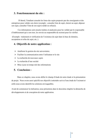 3
3. Fonctionnement du site :
D’abord, l’étudiant consulte les listes des sujets proposés par des enseignants et des
entreprises pour valider son choix (exemple : consulter liste de sujet, choisir un sujet, déposer
son sujet, consulter l’état de son sujet (validé ou refusé)).
Ces informations sont ensuite traitées et analysées pour les valider par le responsable
d’établissement qui a son tour, les envoie au responsable de rectorat pour les vérifier.
(Exemple : traitement et vérification de l’existence du sujet dans la base de données,
acceptation et refus du sujet, etc..).
4. Objectifs de notre application :
 Améliorer la gestion du site universitaire.
 Faciliter la communication entre l’utilisateur et le site
 La recherche de nouveaux sujets
 La recherche d’une société
 Mise à jour en temps réel des informations
5. Conclusion :
Dans ce chapitre, nous avons défini le champ d’étude de notre étude et la présentation
de projet. Nous avons aussi spécifié nos objectifs à atteindre suivis d’une étude de l’existant et
enfin nous avons identifié les solutions envisageables.
Avant de commencer la réalisation, nous présentons dans le deuxième chapitre la démarche de
développements et de conception de notre application.
 
