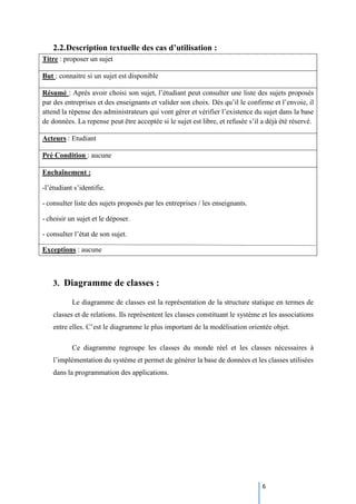 6
2.2.Description textuelle des cas d’utilisation :
Titre : proposer un sujet
But : connaitre si un sujet est disponible
Résumé : Après avoir choisi son sujet, l’étudiant peut consulter une liste des sujets proposés
par des entreprises et des enseignants et valider son choix. Dès qu’il le confirme et l’envoie, il
attend la rèpense des administrateurs qui vont gérer et vérifier l’existence du sujet dans la base
de données. La repense peut être acceptée si le sujet est libre, et refusée s’il a déjà été réservé.
Acteurs : Etudiant
Pré Condition : aucune
Enchaînement :
-l’étudiant s’identifie.
- consulter liste des sujets proposés par les entreprises / les enseignants.
- choisir un sujet et le déposer.
- consulter l’état de son sujet.
Exceptions : aucune
3. Diagramme de classes :
Le diagramme de classes est la représentation de la structure statique en termes de
classes et de relations. Ils représentent les classes constituant le système et les associations
entre elles. C’est le diagramme le plus important de la modélisation orientée objet.
Ce diagramme regroupe les classes du monde réel et les classes nécessaires à
l’implémentation du système et permet de générer la base de données et les classes utilisées
dans la programmation des applications.
 