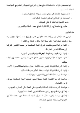 ‫تم تخصٌص 0,5 م د كإعتمادات دفع بعنوان البرامج السنوٌة و المشارٌع المتواصلة‬
‫المتعلقة أساسا بـ :‬
‫ دعم مجهود البلدٌات فً مجال بعث و صٌانة المناطق الخضراء‬‫ المساهمة فً البرنامج الوطنً لمقاومة الحشرات .‬‫ دعم التجهٌزات البنك الوطنً للجٌنات .‬‫-‬

‫مشروع إستصالح و إزالة التلوث لموقع معمل الحلفاء بالقصرٌن.‬

‫‪ ‬التطهير:‬
‫تم فً هذا اإلطار ترسٌم إعتمادات دفع فً حدود 64240 م د ( منها 6445 م د‬
‫بعنوان تسدٌد أصل الدٌن ) لمواصلة الدارسات و المشارٌع التالٌة :‬
‫ انتهاء دراسة تدعٌم منظومة تحوٌل المٌاه المستعملة من محطة التطهٌر الشرقٌة‬‫إلى محطة التطهٌر شطرانة،‬
‫ إنتهاء دراسة وضع منظومة للجؽرفة الرقمٌة بتونس الكبرى،‬‫ انتهاء الدراسة االستراتٌجٌة لتطهٌر المدن التً ال ٌتجاوز عددها 10 آالؾ‬‫ساكنا،‬
‫ إنتهاء الدراسة التنفٌذٌة لتطهٌر مدن تاكلسة ومنزل حٌاة والمظٌلة وسوق األحد،‬‫ إنتهاء الدراسة التنفٌذٌة لتهذٌب محطة التطٌر سوسة الشمالٌة،‬‫ مواصلة دراسة األمثلة المدٌرٌة للتطهٌر لـ 4 والٌات،‬‫ مواصلة الدراسة التنفٌذٌة إلنجاز محطة تطهٌر لمعالجة المٌاه المستعملة بحوض‬‫تونس الشمالٌة،‬
‫ مواصلة الدراسات الفنٌة المتعلقة بالتصرؾ فً الحمؤة على المستوى الجهوي،‬‫ إنطالق دراسة توسٌع وتهذٌب محطة التطهٌر الحمامات الجنوبٌة،‬‫ إنطالق دراسة تهذٌب منظومة تحوٌل المٌاه المستعملة من محطة التطهٌر‬‫الشرقٌة إلى محطة التطهٌر شطرانة،‬
‫24‬

 