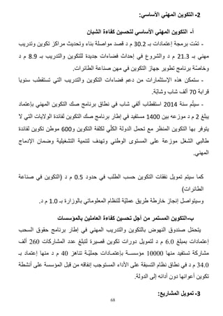 ‫2- التكوين المهني األساسي:‬
‫أ- التكوين المهني األساسي لتحسين كفاءة الشبان‬
‫ تمّت برمجة إعتمادات بـ 4412 م د قصد مواصلة بناء وتحدٌث مراكز تكوٌن وتدرٌب‬‫مهنً بـ 2404 م د والشروع فً إحداث فضاءات جدٌدة للتكوٌن والتدرٌب بـ 746 م د‬
‫وخاصّة برنامج تطوٌر جهاز التكوٌن فً مهن صناعة الطائرات.‬
‫ ستمكن هذه اإلستثمارات من دعم فضاءات التكوٌن والتدرٌب التً تستقطب سنوٌا‬‫قرابة 15 ألؾ شاب وشابّة.‬
‫ّ‬
‫ سٌتم سنة 2014 استقطاب ألفً شاب فً نطاق برنامج صك التكوٌن المهنً بإعتماد‬‫ٌبلػ 4 م د موزعه بٌن 1120 مستفٌد فً إطار برنامج صك التكوٌن لفائدة الوالٌات التً ال‬
‫ٌتوفر بها التكوٌن المنظر مع تحمل الدولة الكلًّ لكلفة التكوٌن و114 موطن تكوٌن لفائدة‬
‫طالبً الشؽل موزعة على المستوى الوطنً وتهدؾ لتنمٌة التشؽٌلٌة وضمان اإلدماج‬
‫المهنً.‬
‫كما سٌتم تموٌل نفقات التكوٌن حسب الطلب فً حدود 341 م د (التكوٌن فً صناعة‬
‫الطائرات)‬
‫وسٌتواصل إنجاز خارطة طرٌق عملٌّة للنظام المعلوماتً بالوزارة بـ 140 م د.‬
‫ب-التكوين المستمر من أجل تحسين كفاءة العاملين بالمؤسسات‬
‫٠زؾًّ فٕذٚق إٌٙٛك ثبٌزىٛ٠ٓ ٚاٌزذس٠ت إٌّٟٙ فٟ اهبس ثشٔبِظ ؽمٛق اٌغؾت‬
‫ّ‬
‫اػزّبداد ثّجٍغ 0.6 َ د ٌزّٛ٠ً دٚساد رىٛ٠ٓ لق١شح ٌزجٍغ ػذد اٌّؾبسوبد 062 أٌف‬
‫ِؾبسوخ رغزف١ذ ِٕٙب 00001 ِئعغــخ ثبػزّـبداد عٍّ١ّـخ رٕب٘ض 04 َ د ِٕٙب اػزّبد ثـ‬
‫0.43 َ د فٟ ٔطبق ٔظبَ اٌزغجمخ ػٍٝ ا٤داء اٌّغزٛعت أفبلٗ ِٓ لجً اٌّئعغخ ػٍٝ أٔؾطخ‬
‫رىٛ٠ٓ أػٛأٙب دْٚ أدائٗ اٌٝ اٌذٌٚخ.‬
‫3- تمويل المشاريع:‬

‫86‬

 