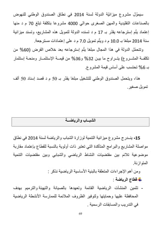 ‫سٌموّ ل مشروع مٌزانٌّة الدولة لسنة 2014 فً نطاق الصندوق الوطنً للنهوض‬
‫بالصناعات التقلٌدٌة والمهن الصؽرى حوالً 1112 مشروعا بتكلفة تبلػ 15 م د منها‬
‫ّ‬
‫ّ‬
‫إعتماد ٌتم إسترجاعه ٌقدر بـ 50 م د تسنده الدولة لتموٌل هذه المشارٌع، وتسند مٌزانٌة‬
‫ّ‬
‫سنة 2014 مبلؽا بـ 1410 م د وٌتم تموٌل 145 م د على إعتمادات مسترجعة.‬
‫ّ‬
‫وتتحمّل الدولة فً هذا المجال مبلؽا ٌتم إسترجاعه بعد خالص القرض (14% من‬
‫تكلفــة المشــروع) ٌتــراوح ما بٌـن 42% و42% من قٌمــة اإلستثمــار ومنحـة إستثمار‬
‫بـ 4% تحتسب على أساس قٌمة المشروع.‬
‫ّ‬
‫٘زا، ٚ٠زؾًّ اٌقٕذٚق اٌٛهٕٟ ٌٍزؾغ١ً ِجٍغب ٠مذس ثـ 05 َ د لقذ اعٕبد 05 أٌف‬
‫رّٛ٠ً فغ١ش.‬

‫انشبــبة وانزيبضــت‬
‫51- ٌنــدرج مشروع مٌزانٌة التنمٌة لوزارة الشباب والرٌاضة لسنة 2014 فً نطاق‬
‫مواصلة المشارٌع والبرامج المتؤكدة التً تعتبر ذات أولوٌة بالنسبة للقطاع بإعتماد مقاربة‬
‫موضوعٌة تالئم بٌن مقتضٌات النشاط الرٌاضً والشبابً وبٌن مقتضٌات التنمٌة‬
‫المتوازنة.‬
‫ومن أهم اإلجراءات المتعلقة بالبنٌة األساسٌة الرٌاضٌة نذكر :‬
‫قطاع الرياضة :‬
‫ تثمٌن المنشآت الرٌاضٌة القائمة وتعهدها بالصٌانة والتهٌئة والترمٌم بهدؾ‬‫المحافظة علٌها وحماٌتها ولتوفٌر الظروؾ المالئمة للممارسة األنشطة الرٌاضٌة‬
‫فً التدرٌب والمسابقات الرسمٌة .‬
‫96‬

 