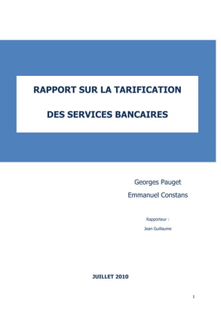 RAPPORT SUR LA TARIFICATION

  DES SERVICES BANCAIRES




                         Georges Pauget
                     Emmanuel Constans


                            Rapporteur :

                           Jean Guillaume




          JUILLET 2010


                                            1
 
