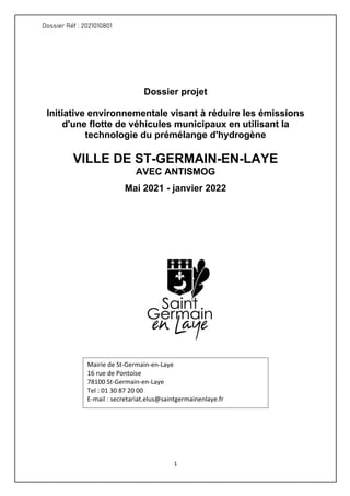 Dossier Réf : 2021010801
1
Dossier projet
Initiative environnementale visant à réduire les émissions
d'une flotte de véhicules municipaux en utilisant la
technologie du prémélange d'hydrogène
VILLE DE ST-GERMAIN-EN-LAYE
AVEC ANTISMOG
Mai 2021 - janvier 2022
	
Mairie de St-Germain-en-Laye
16 rue de Pontoise
78100 St-Germain-en-Laye
Tel : 01 30 87 20 00
E-mail : secretariat.elus@saintgermainenlaye.fr
 