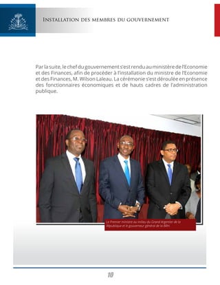 10
Installation des membres du gouvernement
Parlasuite,lechefdugouvernements’estrenduauministèredel’Economie
et des Finances, afin de procéder à l’installation du ministre de l’Economie
et des Finances, M. Wilson Laleau. La cérémonie s’est déroulée en présence
des fonctionnaires économiques et de hauts cadres de l’administration
publique.
Le Premier ministre au milieu du Grand Argentier de la
République et le gouverneur général de la BRH.
 