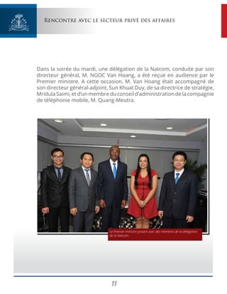11
Rencontre avec le secteur privé des affaires
Dans la soirée du mardi, une délégation de la Natcom, conduite par son
directeur général, M. NGOC Van Hoang, a été reçue en audience par le
Premier ministre. A cette occasion, M. Van Hoang était accompagné de
son directeur général-adjoint, Sun Khuat Duy, de sa directrice de stratégie,
Mridula Saimi, et d’un membre du conseil d’administration de la compagnie
de téléphonie mobile, M. Quang-Meutra.
Le Premier ministre posant avec des membres de la délégation
de la Natcom.
 
