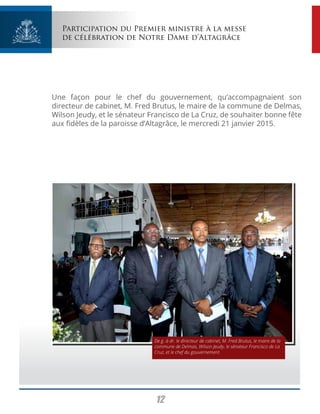 12
Participation du Premier ministre à la messe
de célébration de Notre Dame d’Altagrâce
Une façon pour le chef du gouvernement, qu’accompagnaient son
directeur de cabinet, M. Fred Brutus, le maire de la commune de Delmas,
Wilson Jeudy, et le sénateur Francisco de La Cruz, de souhaiter bonne fête
aux fidèles de la paroisse d’Altagrâce, le mercredi 21 janvier 2015.
De g. à dr. le directeur de cabinet, M. Fred Brutus, le maire de la
commune de Delmas, Wilson Jeudy, le sénateur Francisco de La
Cruz, et le chef du gouvernement.
 
