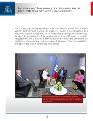13
Entretien avec Tom Adams, coordonnateur spécial
pour Haïti au Département d’Etat américain
L’entretien, qui a eu lieu en présence de l’ambassadeur américain, Pamela
White, s’est déroulé autour de dossiers relatifs à l’organisation des
élections, l’appui budgétaire, les manifestations anti-gouvernementales.
Le chef du gouvernement de consensus en a profité pour renouveler
l’engagement de la nouvelle administration de créer des conditions de
stabilité et d’apaisement, indispensables à la tenue d’élections crédibles,
transparentes et démocratiques cette année.
Le Premier ministre s’entretient, en présence de sa conseillère
spéciale Maguy Durcé et l’ambassadeur américain Pamela White,
avec Tom Adams, coordonnateur spécial pour Haïti au Département
d’Etat américain.
 