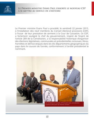 15
Le Premier ministre Evans Paul exhorte le nouveau CEP
à se mettre au service de l’histoire
Le Premier ministre Evans Paul a procédé, le vendredi 22 janvier 2015,
à l’installation des neuf membres du Conseil électoral provisoire (CEP),
à l’issue de leur prestation de serment à la Cour de Cassation. Ce CEP,
a fortement souligné le chef du gouvernement, inspiré de l’esprit de
l’article 289 de la Constitution, a la responsabilité historique d’organiser
des élections législatives, communales et présidentielles inclusives, libres,
honnêtes et démocratiques dans les dix départements géographiques du
pays dans le courant de l’année, conformément à l’arrêté présidentiel le
nommant.
Les membres du nouveau CEP écoutent avec une attention
soutenue l’allocution du Premier ministre.
 