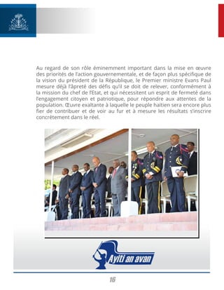 16
Au regard de son rôle éminemment important dans la mise en œuvre
des priorités de l’action gouvernementale, et de façon plus spécifique de
la vision du président de la République, le Premier ministre Evans Paul
mesure déjà l’âpreté des défis qu’il se doit de relever, conformément à
la mission du chef de l’Etat, et qui nécessitent un esprit de fermeté dans
l’engagement citoyen et patriotique, pour répondre aux attentes de la
population. Œuvre exaltante à laquelle le peuple haïtien sera encore plus
fier de contribuer et de voir au fur et à mesure les résultats s’inscrire
concrètement dans le réel.
 