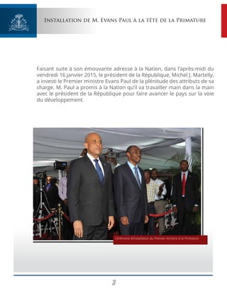 3
Installation de M. Evans Paul à la tête de la Primature
Faisant suite à son émouvante adresse à la Nation, dans l’après-midi du
vendredi 16 janvier 2015, le président de la République, Michel J. Martelly,
a investi le Premier ministre Evans Paul de la plénitude des attributs de sa
charge. M. Paul a promis à la Nation qu’il va travailler main dans la main
avec le président de la République pour faire avancer le pays sur la voie
du développement.
Cérémonie d’installation du Premier ministre à la Primature.
 