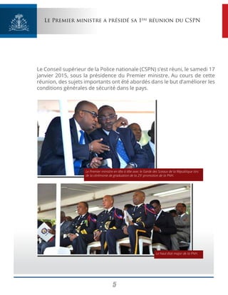 5
Le Premier ministre a présidé sa 1ère
réunion du CSPN
Le Conseil supérieur de la Police nationale (CSPN) s’est réuni, le samedi 17
janvier 2015, sous la présidence du Premier ministre. Au cours de cette
réunion, des sujets importants ont été abordés dans le but d’améliorer les
conditions générales de sécurité dans le pays.
Le haut état major de la PNH.
Le Premier ministre en tête à tête avec le Garde des Sceaux de la République lors
de la cérémonie de graduation de la 25e
promotion de la PNH.
 