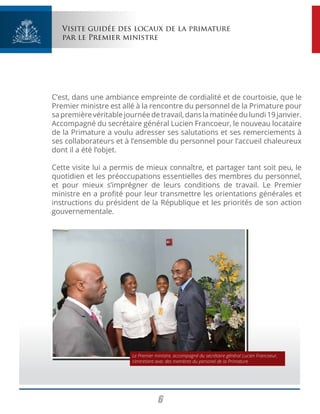 6
Visite guidée des locaux de la primature
par le Premier ministre
C’est, dans une ambiance empreinte de cordialité et de courtoisie, que le
Premier ministre est allé à la rencontre du personnel de la Primature pour
sapremièrevéritablejournéedetravail,danslamatinéedulundi19janvier.
Accompagné du secrétaire général Lucien Francoeur, le nouveau locataire
de la Primature a voulu adresser ses salutations et ses remerciements à
ses collaborateurs et à l’ensemble du personnel pour l’accueil chaleureux
dont il a été l’objet.
Cette visite lui a permis de mieux connaître, et partager tant soit peu, le
quotidien et les préoccupations essentielles des membres du personnel,
et pour mieux s’imprégner de leurs conditions de travail. Le Premier
ministre en a profité pour leur transmettre les orientations générales et
instructions du président de la République et les priorités de son action
gouvernementale.
Le Premier ministre, accompagné du secrétaire général Lucien Francoeur,
s’entretient avec des membres du personel de la Primature.
 