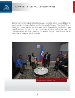 9
Rencontre avec la presse internationale
Le Premier ministre Evans Paul a inauguré son agenda du mardi 20 janvier
par un entretien avec la journaliste Frances Robles de New York Times.
Interrogé, entre autres, sur une éventuelle inquiétude en réaction aux
manifestations de rues, le chef du gouvernement a répondu que “les
dirigeants n’ont pas à être inquiets ; ils doivent toujours avoir le courage de
faire face à n’importe quelle situation”.
Le Premier ministre, en présence de son directeur de cabinet,
répond aux questions de New York Times.
 