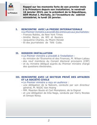 3
I.	 Rencontre avec la presse internationale
	 • Le Premier ministre a accordé des entrevues aux journalistes:
	 - Frances Robles, de New York Times
	 - Amélie Baron, de RFI et Reuters
	 - Jacqueline Charles, du Miami Herald
	 - Et des journalistes de Télé Cuba.
II.	 Dossier Installation
	 • Le Premier ministre a procédé à l’installation :
	 - du ministre de l’Economie et des Finances, M. Wilson Laleau
	 - des neuf membres du Conseil électoral provisoire (CEP)
	 - et du ministre délégué auprès du Premier ministre chargé
des questions électorales.
III.	Rencontre avec le secteur privé des affaires
et la société civile
	 • Le Premier ministre a reçu en audience :
	 - une délégation de la Natcom, conduite par son directeur
général, M. NGOC Van Hoang
	 - MM. Maarten Boute et Carl Momplaisir, de la Digicel
	 - et une délégation de Kita Nago, conduite par Harry Nicolas
et Smoye Noisy.
Rappel sur les moments forts de son premier mois
à la Primature depuis son installation, le vendredi
16 janvier 2015, par le président de la République,
SEM Michel J. Martelly, et l’investiture du cabinet
ministériel, le lundi 20 janvier.
 