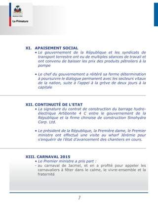 7
XI.	Apaisement social
	 • Le gouvernement de la République et les syndicats de
transport terrestre ont eu de multiples séances de travail et
ont convenu de baisser les prix des produits pétroliers à la
pompe
	 • Le chef du gouvernement a réitéré sa ferme détermination
à poursuivre le dialogue permanent avec les secteurs vitaux
de la nation, suite à l’appel à la grève de deux jours à la
capitale
XII.	Continuité de l’Etat
	 • La signature du contrat de construction du barrage hydro-
électrique Artibonite 4 C entre le gouvernement de la
République et la firme chinoise de construction Sinohydro
Corp. Ltd.
	 • Le président de la République, la Première dame, le Premier
ministre ont effectué une visite au wharf Jérémie pour
s’enquérir de l’état d’avancement des chantiers en cours.
XIII. Carnaval 2015
	 • Le Premier ministre a pris part :
	 - au carnaval de Jacmel, et en a profité pour appeler les
carnavaliers à fêter dans le calme, le vivre-ensemble et la
fraternité
 