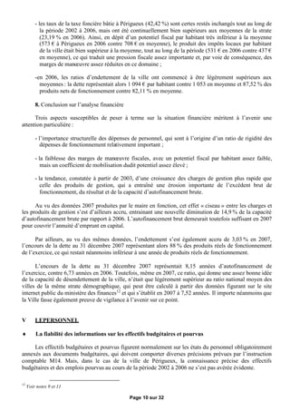 - les taux de la taxe foncière bâtie à Périgueux (42,42 %) sont certes restés inchangés tout au long de
            la période 2002 à 2006, mais ont été continuellement bien supérieurs aux moyennes de la strate
            (23,19 % en 2006). Ainsi, en dépit d’un potentiel fiscal par habitant très inférieur à la moyenne
            (573 €à Périgueux en 2006 contre 708 € moyenne), le produit des impôts locaux par habitant
                                                         en
            de la ville était bien supérieur à la moyenne, tout au long de la période (531 € 2006 contre 437 €
                                                                                            en
            en moyenne), ce qui traduit une pression fiscale assez importante et, par voie de conséquence, des
            marges de manœ     uvre assez réduites en ce domaine ;

         -en 2006, les ratios d’endettement de la ville ont commencé à être légèrement supérieurs aux
           moyennes : la dette représentait alors 1 094 €par habitant contre 1 053 en moyenne et 87,52 % des
           produits nets de fonctionnement contre 82,11 % en moyenne.

         8. Conclusion sur l’analyse financière

      Trois aspects susceptibles de peser à terme sur la situation financière méritent à l’avenir une
attention particulière :

         - l’importance structurelle des dépenses de personnel, qui sont à l’origine d’un ratio de rigidité des
            dépenses de fonctionnement relativement important ;

         - la faiblesse des marges de manœ    uvre fiscales, avec un potentiel fiscal par habitant assez faible,
            mais un coefficient de mobilisation dudit potentiel assez élevé ;

         - la tendance, constatée à partir de 2003, d’une croissance des charges de gestion plus rapide que
            celle des produits de gestion, qui a entraîné une érosion importante de l’excédent brut de
            fonctionnement, du résultat et de la capacité d’autofinancement brute.

      Au vu des données 2007 produites par le maire en fonction, cet effet « ciseau » entre les charges et
les produits de gestion s’est d’ailleurs accru, entrainant une nouvelle diminution de 14,9 % de la capacité
d’autofinancement brute par rapport à 2006. L’autofinancement brut demeurait toutefois suffisant en 2007
pour couvrir l’annuité d’emprunt en capital.

      Par ailleurs, au vu des mêmes données, l’endettement s’est également accru de 3,03 % en 2007,
l’encours de la dette au 31 décembre 2007 représentant alors 88 % des produits réels de fonctionnement
de l’exercice, ce qui restait néanmoins inférieur à une année de produits réels de fonctionnement.

      L’encours de la dette au 31 décembre 2007 représentait 8,15 années d’autofinancement de
l’exercice, contre 6,73 années en 2006. Toutefois, même en 2007, ce ratio, qui donne une assez bonne idée
de la capacité de désendettement de la ville, n’était que légèrement supérieur au ratio national moyen des
villes de la même strate démographique, qui peut être calculé à partir des données figurant sur le site
internet public du ministère des finances12 et qui s’établit en 2007 à 7,52 années. Il importe néanmoins que
la Ville fasse également preuve de vigilance à l’avenir sur ce point.


V        LEPERSONNEL

        La fiabilité des informations sur les effectifs budgétaires et pourvus

     Les effectifs budgétaires et pourvus figurent normalement sur les états du personnel obligatoirement
annexés aux documents budgétaires, qui doivent comporter diverses précisions prévues par l’instruction
comptable M14. Mais, dans le cas de la ville de Périgueux, la connaissance précise des effectifs
budgétaires et des emplois pourvus au cours de la période 2002 à 2006 ne s’est pas avérée évidente.

12
     Voir notes 9 et 11

                                                  Page 10 sur 32
 