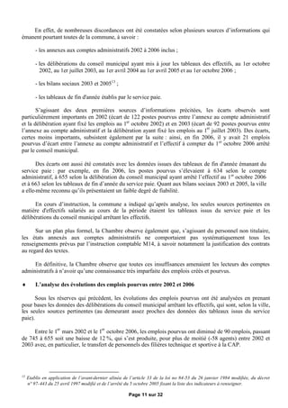 En effet, de nombreuses discordances ont été constatées selon plusieurs sources d’informations qui
émanent pourtant toutes de la commune, à savoir :

         - les annexes aux comptes administratifs 2002 à 2006 inclus ;

         - les délibérations du conseil municipal ayant mis à jour les tableaux des effectifs, au 1er octobre
           2002, au 1er juillet 2003, au 1er avril 2004 au 1er avril 2005 et au 1er octobre 2006 ;

         - les bilans sociaux 2003 et 200513 ;

         - les tableaux de fin d'année établis par le service paie.

       S’agissant des deux premières sources d’informations précitées, les écarts observés sont
particulièrement importants en 2002 (écart de 122 postes pourvus entre l’annexe au compte administratif
et la délibération ayant fixé les emplois au 1er octobre 2002) et en 2003 (écart de 92 postes pourvus entre
l’annexe au compte administratif et la délibération ayant fixé les emplois au 1er juillet 2003). Des écarts,
certes moins importants, subsistent également par la suite : ainsi, en fin 2006, il y avait 21 emplois
pourvus d’écart entre l’annexe au compte administratif et l’effectif à compter du 1 er octobre 2006 arrêté
par le conseil municipal.

       Des écarts ont aussi été constatés avec les données issues des tableaux de fin d'année émanant du
service paie : par exemple, en fin 2006, les postes pourvus s’élevaient à 634 selon le compte
administratif, à 655 selon la délibération du conseil municipal ayant arrêté l’effectif au 1er octobre 2006
et à 663 selon les tableaux de fin d’année du service paie. Quant aux bilans sociaux 2003 et 2005, la ville
a elle-même reconnu qu’ils présentaient un faible degré de fiabilité.

      En cours d’instruction, la commune a indiqué qu’après analyse, les seules sources pertinentes en
matière d'effectifs salariés au cours de la période étaient les tableaux issus du service paie et les
délibérations du conseil municipal arrêtant les effectifs.

      Sur un plan plus formel, la Chambre observe également que, s’agissant du personnel non titulaire,
les états annexés aux comptes administratifs ne comportaient pas systématiquement tous les
renseignements prévus par l’instruction comptable M14, à savoir notamment la justification des contrats
au regard des textes.

     En définitive, la Chambre observe que toutes ces insuffisances amenaient les lecteurs des comptes
administratifs à n’avoir qu’une connaissance très imparfaite des emplois créés et pourvus.

        L’analyse des évolutions des emplois pourvus entre 2002 et 2006

       Sous les réserves qui précèdent, les évolutions des emplois pourvus ont été analysées en prenant
pour bases les données des délibérations du conseil municipal arrêtant les effectifs, qui sont, selon la ville,
les seules sources pertinentes (au demeurant assez proches des données des tableaux issus du service
paie).

     Entre le 1er mars 2002 et le 1er octobre 2006, les emplois pourvus ont diminué de 90 emplois, passant
de 745 à 655 soit une baisse de 12 %, qui s’est produite, pour plus de moitié (-58 agents) entre 2002 et
2003 avec, en particulier, le transfert de personnels des filières technique et sportive à la CAP.




13
     Etablis en application de l’avant-dernier alinéa de l’article 33 de la loi no 84-53 du 26 janvier 1984 modifiée, du décret
     n° 97-443 du 25 avril 1997 modifié et de l’arrêté du 5 octobre 2005 fixant la liste des indicateurs à renseigner.

                                                        Page 11 sur 32
 
