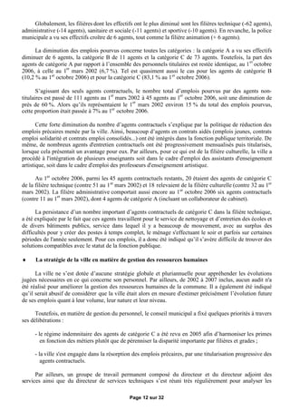 Globalement, les filières dont les effectifs ont le plus diminué sont les filières technique (-62 agents),
administrative (-14 agents), sanitaire et sociale (-11 agents) et sportive (-10 agents). En revanche, la police
municipale a vu ses effectifs croître de 6 agents, tout comme la filière animation (+ 6 agents).

      La diminution des emplois pourvus concerne toutes les catégories : la catégorie A a vu ses effectifs
diminuer de 6 agents, la catégorie B de 11 agents et la catégorie C de 73 agents. Toutefois, la part des
agents de catégorie A par rapport à l’ensemble des personnels titulaires est restée identique, au 1 er octobre
2006, à celle au 1er mars 2002 (6,7 %). Tel est quasiment aussi le cas pour les agents de catégorie B
(10,2 % au 1er octobre 2006) et pour la catégorie C (83,1 % au 1 er octobre 2006).

       S’agissant des seuls agents contractuels, le nombre total d’emplois pourvus par des agents non-
titulaires est passé de 111 agents au 1er mars 2002 à 45 agents au 1er octobre 2006, soit une diminution de
près de 60 %. Alors qu’ils représentaient le 1er mars 2002 environ 15 % du total des emplois pourvus,
cette proportion était passée à 7% au 1er octobre 2006.

       Cette forte diminution du nombre d’agents contractuels s’explique par la politique de réduction des
emplois précaires menée par la ville. Ainsi, beaucoup d’agents en contrats aidés (emplois jeunes, contrats
emploi solidarité et contrats emploi consolidés...) ont été intégrés dans la fonction publique territoriale. De
même, de nombreux agents d'entretien contractuels ont été progressivement mensualisés puis titularisés,
lorsque cela présentait un avantage pour eux. Par ailleurs, pour ce qui est de la filière culturelle, la ville a
procédé à l'intégration de plusieurs enseignants soit dans le cadre d'emploi des assistants d'enseignement
artistique, soit dans le cadre d'emploi des professeurs d'enseignement artistique.

      Au 1er octobre 2006, parmi les 45 agents contractuels restants, 20 étaient des agents de catégorie C
de la filière technique (contre 51 au 1 er mars 2002) et 18 relevaient de la filière culturelle (contre 32 au 1er
mars 2002). La filière administrative comportait aussi encore au 1er octobre 2006 six agents contractuels
(contre 11 au 1er mars 2002), dont 4 agents de catégorie A (incluant un collaborateur de cabinet).

      La persistance d’un nombre important d’agents contractuels de catégorie C dans la filière technique,
a été expliquée par le fait que ces agents travaillent pour le service de nettoyage et d’entretien des écoles et
de divers bâtiments publics, service dans lequel il y a beaucoup de mouvement, avec au surplus des
difficultés pour y créer des postes à temps complet, le ménage s'effectuant le soir et parfois sur certaines
périodes de l'année seulement. Pour ces emplois, il a donc été indiqué qu’il s’avère difficile de trouver des
solutions compatibles avec le statut de la fonction publique.

     La stratégie de la ville en matière de gestion des ressources humaines

      La ville ne s’est dotée d’aucune stratégie globale et pluriannuelle pour appréhender les évolutions
jugées nécessaires en ce qui concerne son personnel. Par ailleurs, de 2002 à 2007 inclus, aucun audit n'a
été réalisé pour améliorer la gestion des ressources humaines de la commune. Il a également été indiqué
qu’il serait abusif de considérer que la ville était alors en mesure d'estimer précisément l’évolution future
de ses emplois quant à leur volume, leur nature et leur niveau.

      Toutefois, en matière de gestion du personnel, le conseil municipal a fixé quelques priorités à travers
ses délibérations :

     - le régime indemnitaire des agents de catégorie C a été revu en 2005 afin d’harmoniser les primes
        en fonction des métiers plutôt que de pérenniser la disparité importante par filières et grades ;

     - la ville s'est engagée dans la résorption des emplois précaires, par une titularisation progressive des
        agents contractuels.

      Par ailleurs, un groupe de travail permanent composé du directeur et du directeur adjoint des
services ainsi que du directeur de services techniques s’est réuni très régulièrement pour analyser les

                                                Page 12 sur 32
 
