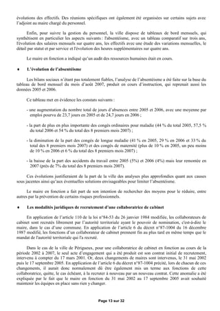 évolutions des effectifs. Des réunions spécifiques ont également été organisées sur certains sujets avec
l’adjoint au maire chargé du personnel.

      Enfin, pour suivre la gestion du personnel, la ville dispose de tableaux de bord mensuels, qui
synthétisent en particulier les aspects suivants : l'absentéisme, avec un tableau comparatif sur trois ans,
l'évolution des salaires mensuels sur quatre ans, les effectifs avec une étude des variations mensuelles, le
détail par statut et par service et l'évolution des heures supplémentaires sur quatre ans.

     Le maire en fonction a indiqué qu’un audit des ressources humaines était en cours.

     L’évolution de l’absentéisme

      Les bilans sociaux n’étant pas totalement fiables, l’analyse de l’absentéisme a été faite sur la base du
tableau de bord mensuel du mois d’août 2007, produit en cours d’instruction, qui reprenait aussi les
données 2005 et 2006.

     Ce tableau met en évidence les constats suivants :

     - une augmentation du nombre total de jours d’absences entre 2005 et 2006, avec une moyenne par
       emploi pourvu de 23,7 jours en 2005 et de 24,7 jours en 2006 ;

     - la part de plus en plus importante des congés ordinaires pour maladie (44 % du total 2005, 57,5 %
        du total 2006 et 54 % du total des 8 premiers mois 2007) ;

     - la diminution de la part des congés de longue maladie (41 % en 2005, 29 % en 2006 et 33 % du
        total des 8 premiers mois 2007) et des congés de maternité (plus de 10 % en 2005, un peu moins
        de 10 % en 2006 et 6 % du total des 8 premiers mois 2007) ;

     - la baisse de la part des accidents du travail entre 2005 (5%) et 2006 (4%) mais leur remontée en
        2007 (près de 7% du total des 8 premiers mois 2007).

      Ces évolutions justifieraient de la part de la ville des analyses plus approfondies quant aux causes
sous jacentes ainsi qu’aux éventuelles solutions envisageables pour limiter l’absentéisme.

      Le maire en fonction a fait part de son intention de rechercher des moyens pour le réduire, entre
autres par la prévention de certains risques professionnels.

     Les modalités juridiques de recrutement d’une collaboratrice de cabinet

     En application de l’article 110 de la loi n°84-53 du 26 janvier 1984 modifiée, les collaborateurs de
cabinet sont recrutés librement par l’autorité territoriale ayant le pouvoir de nomination, c'est-à-dire le
maire, dans le cas d’une commune. En application de l’article 6 du décret n°87-1004 du 16 décembre
1987 modifié, les fonctions d’un collaborateur de cabinet prennent fin au plus tard en même temps que le
mandat de l'autorité territoriale qui l'a recruté.

      Dans le cas de la ville de Périgueux, pour une collaboratrice de cabinet en fonction au cours de la
période 2002 à 2007, le seul acte d’engagement qui a été produit est son contrat initial de recrutement,
intervenu à compter du 17 mars 2001. Or, deux changements de maires sont intervenus, le 31 mai 2002
puis le 17 septembre 2005. En application de l’article 6 du décret n°87-1004 précité, lors de chacun de ces
changements, il aurait donc normalement dû être également mis un terme aux fonctions de cette
collaboratrice, quitte, le cas échéant, à la recruter à nouveau par un nouveau contrat. Cette anomalie a été
expliquée par le fait que le maire en fonction du 31 mai 2002 au 17 septembre 2005 avait souhaité
maintenir les équipes en place sans rien y changer.


                                               Page 13 sur 32
 