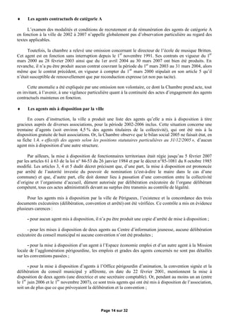      Les agents contractuels de catégorie A

      L’examen des modalités et conditions de recrutement et de rémunération des agents de catégorie A
en fonction à la ville de 2002 à 2007 n’appelle globalement pas d’observation particulière au regard des
textes applicables.

      Toutefois, la chambre a relevé une omission concernant le directeur de l’école de musique Britten.
Cet agent est en fonction sans interruption depuis le 1er novembre 1991. Ses contrats en vigueur du 1er
mars 2000 au 28 février 2003 ainsi que du 1er avril 2004 au 30 mars 2007 ont bien été produits. En
revanche, il n’a pu être produit aucun contrat couvrant la période du 1er mars 2003 au 31 mars 2004, alors
même que le contrat précédent, en vigueur à compter du 1 er mars 2000 stipulait en son article 5 qu’il
n’était susceptible de renouvellement que par reconduction expresse (et non pas tacite).

      Cette anomalie a été expliquée par une omission non volontaire, ce dont la Chambre prend acte, tout
en invitant, à l’avenir, à une vigilance particulière quant à la continuité des actes d’engagement des agents
contractuels maintenus en fonction.

     Les agents mis à disposition par la ville

      En cours d’instruction, la ville a produit une liste des agents qu’elle a mis à disposition à titre
gracieux auprès de diverses associations, pour la période 2002-2006 inclus. Cette situation concerne une
trentaine d’agents (soit environ 4,5 % des agents titulaires de la collectivité), qui ont été mis à la
disposition gratuite de huit associations. Or, la Chambre observe que le bilan social 2005 ne faisait état, en
sa fiche 1.4. « effectifs des agents selon les positions statutaires particulières au 31/12/2005 », d’aucun
agent mis à disposition d’une autre structure.

      Par ailleurs, la mise à disposition de fonctionnaires territoriaux était régie jusqu’au 5 février 2007
par les articles 61 à 63 de la loi n° 84-53 du 26 janvier 1984 et par le décret n°85-1081 du 8 octobre 1985
modifié. Les articles 3, 4 et 5 dudit décret précisent que, d’une part, la mise à disposition est prononcée
par arrêté de l’autorité investie du pouvoir de nomination (c'est-à-dire le maire dans le cas d’une
commune) et que, d’autre part, elle doit donner lieu à passation d’une convention entre la collectivité
d’origine et l’organisme d’accueil, dûment autorisée par délibération exécutoire de l’organe délibérant
compétent, tous ces actes administratifs devant au surplus être transmis au contrôle de légalité.

      Pour les agents mis à disposition par la ville de Périgueux, l’existence et la concordance des trois
documents exécutoires (délibération, convention et arrêté) ont été vérifiées. Ce contrôle a mis en évidence
plusieurs carences :

     - pour aucun agent mis à disposition, il n’a pu être produit une copie d’arrêté de mise à disposition ;

     - pour les mises à disposition de deux agents au Centre d’information jeunesse, aucune délibération
exécutoire du conseil municipal ni aucune convention n’ont été produites ;

      - pour la mise à disposition d’un agent à l’Espace économie emploi et d’un autre agent à la Mission
locale de l’agglomération périgourdine, les emplois et grades des agents concernés ne sont pas détaillés
sur les conventions passées ;

       - pour la mise à disposition d’agents à l’Office périgourdin d’animation, la convention signée et la
délibération du conseil municipal y afférente, en date du 22 février 2001, mentionnent la mise à
disposition de deux agents (une directrice et une secrétaire comptable). Or, pendant au moins un an (entre
le 1er juin 2006 et le 1er novembre 2007), ce sont trois agents qui ont été mis à disposition de l’association,
soit un de plus que ce que prévoyaient la délibération et la convention ;




                                               Page 14 sur 32
 