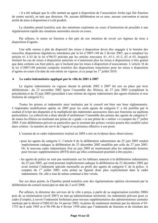 - il a été indiqué que la ville mettait un agent à disposition de l’association Arche (qui fait fonction
de centre social), en tant que directeur. Or, aucune délibération en ce sens, aucune convention et aucun
arrêté de mise à disposition n’a été produit.

     La chambre prend toutefois acte des intentions exprimées en cours d’instruction de procéder à une
régularisation rapide des situations anormales encore en cours.

     Par ailleurs, le maire en fonction a fait part de son intention de revoir ces régimes de mise à
disposition d’agents.

      Une telle remise à plat du dispositif des mises à disposition devra être engagée à la lumière des
nouvelles dispositions législatives introduites par la loi n°2007-148 du 2 février 2007, qui a remplacé les
articles 61 à 63 de la loi n°84-53 précitée par les articles nouveaux 61, 61-1, 61-2, 62 et 63, lesquels
limitent les cas de mises à disposition autorisés et n’autorisent plus les mises à dispositions à titre gratuit
que dans certains cas bien précis, qui n’incluent pas les mises à disposition d’associations. L’article 16 de
la loi n°2007-148 précitée comporte toutefois des dispositions transitoires pour les mises à disposition
d’agents en cours à la date de son entrée en vigueur, et ce jusqu’au 1er juillet 2010.

     Le cadre indemnitaire appliqué par la ville de 2001 à 2007

       Le régime indemnitaire en vigueur durant la période 2002 à 2007 été mis en place par trois
délibérations : du 23 novembre 2002 (pour l’ensemble des filières), du 27 juin 2003 (complétant la
précédente) et du 25 juin 2005 (procédant à une refonte du régime indemnitaire des agents titulaires et non
titulaires de catégorie C).

      Toutes les primes et indemnités ainsi instituées par le conseil ont bien une base réglementaire.
L’importante modification opérée en 2005 pour les seuls agents de catégorie C a été justifiée par le
souhait d’éviter des disparités et la multiplicité des indemnités accessoires liées aux fonctions ou sujétions
particulières. La collectivité a donc décidé d’uniformiser l’ensemble des primes des agents de catégorie C
de toutes les filières en instituant une prime de « grade » et une prime de « métier » à compter du 1er juillet
2005. Cette délibération prévoit en particulier que le montant des primes versées pourra être modifié selon
deux critères : la manière de servir de l’agent et sa présence effective à son poste.

     L’examen de ce cadre indemnitaire institué en 2005 a mis en évidence deux observations :

     - pour les agents de catégorie C, l’article 8 de la délibération indemnitaire du 25 juin 2005 rendait
       implicitement caduque la délibération du 23 décembre 2002 modifiée par celle du 27 juin 2003.
       Or, le nouveau cadre indemnitaire fixé en juin 2005 ne mentionnait plus les indemnités horaires
       pour travaux supplémentaires (IHTS) alors qu’elles continuaient pourtant à être payées ;

     - les agents de police ne sont pas mentionnés sur les tableaux annexés à la délibération indemnitaire
        du 25 juin 2005, qui rend pourtant implicitement caduque la délibération du 23 décembre 2002 qui
        avait institué l’indemnité spéciale mensuelle au profit des agents de catégorie C de la police. A
        compter du 1er juillet 2005, cette prime ne figurait donc plus explicitement dans le cadre
        indemnitaire. Or, elle a tout de même continué à être versée.

      Sur ces deux points, la Chambre prend toutefois acte des régularisations opérées récemment par la
délibération du conseil municipal en date du 2 avril 2008.

      Par ailleurs, le directeur des services de la ville a perçu, à partir de sa stagiarisation (octobre 2006)
puis de sa titularisation (avril 2007) en tant qu’administrateur territorial, les indemnités prévues pour ce
cadre d’emploi, à savoir l’indemnité forfaitaire pour travaux supplémentaires des administrations centrales
instituée par le décret n°2002-62 du 14 janvier 2002, la prime de rendement instituée par les décrets n°45-
1753 du 6 août 1945 et n°50-196 du 6 février 1950 ainsi que l’indemnité de fonction et de résultats des

                                               Page 15 sur 32
 