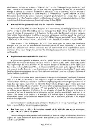 administrateurs instituée par le décret n°2004-1082 du 13 octobre 2004 et précisé par l’arrêté du 2 août
2005. L’octroi de ces indemnités, qui ont bien une base réglementaire, ne pose pas de problème de
principe en tant que tel. Toutefois, en application de l’article 88 de la loi n°84-53 modifiée précitée, la
fixation du régime indemnitaire des agents relève de la compétence de l’organe délibérant. Or, aucune
délibération exécutoire du conseil municipal intégrant préalablement ces primes dans le cadre
indemnitaire de la ville n’a pu être produite. La Chambre prend toutefois acte de cette intégration, opérée a
posteriori par la délibération du conseil municipal en date du 2 avril 2008.

     Les autorisations pour l’exercice d’activités accessoires rémunérées

      Jusqu’au 5 février 2007, les cumuls d’emplois et de rémunérations étaient régis par l’article 25 de la
loi n° 83-634 du 13 juillet 1983 modifiée ainsi que par le décret-loi du 29 octobre 1936 modifié relatif aux
cumuls de retraites, de rémunérations et de fonctions. Ces deux textes législatifs prévoyaient en particulier
l’intervention d’une autorisation préalable du supérieur hiérarchique avant tout cumul. Ce principe de
l’autorisation préalable a été maintenu par la loi n°2007-148 précitée, qui a remplacé l’article 25 de la loi
n° 83-634 précité par un nouvel article 25 très détaillé et qui a abrogé le décret loi du 29 octobre 1936.

      Dans le cas de la ville de Périgueux, de 2002 à 2006, treize agents ont cumulé leur rémunération
principale à la ville avec des rémunérations accessoires versées par divers organismes. Or, pour trois
d’entre eux, effectuant des activités accessoires dans un établissement public départemental, aucune
autorisation écrite n’a pu être produite, même s’il a été indiqué que ces situations étaient bien connues de
leur hiérarchie.

     Logements de fonction et véhicules de service

       S’agissant des logements de fonction, la ville a produit en cours d’instruction une liste de douze
agents logés par nécessité absolue de service au cours de la période 2002 à 2007. En revanche, aucune
liste d’agents logés par utilité de service n’a été produite, puisqu’il a été indiqué qu’aucun agent n’était
dans ce cas. Toutefois, le tableau n°4.1.1. du bilan social 2005 mentionnait quatre logements de fonction
pour nécessité absolue de service et sept logements pour utilité de service, soit un total de 11 agents logés.
Ces discordances entre ces deux sources d’information mettent donc à nouveau en évidence l’absence de
fiabilité du bilan social 2005.

      S’agissant des véhicules, aucun agent de la ville de Périgueux ne disposait d’un véhicule de fonction
entre 2002 et 2007. En revanche, la ville disposait d’un parc de véhicules de services. Certains de ces
véhicules étaient remisés au domicile de leur utilisateur principal pour des raisons pratiques (manque de
place dans des locaux municipaux ou nécessité d’interventions d’urgence pour certains personnels
municipaux). La ville a indiqué qu’une note de service listant les agents autorisés a remiser un véhicule de
service à leur domicile avait été élaborée en 1999 mais qu’elle n’avait pas été remise à jour depuis, et que,
par ailleurs, aucun règlement d’utilisation de ces véhicules n’existait. La Chambre invite donc la
commune, d’une part, à actualiser la liste des agents autorisés à utiliser des véhicules ainsi que, le cas
échéant, à les remiser à leur domicile et, d’autre part, à se doter de règles et de procédures de contrôle
permettant de garantir que ces véhicules sont bien utilisés dans le seul intérêt du service et pas au profit
d’une utilisation privative.

      Le maire en fonction a indiqué que les attributions de véhicules de service avec remisage à domicile
feront à l’avenir l’objet d’une astreinte, en contrepartie.

     Les liens entre la ville et l’Association amicale et de solidarité des agents municipaux
      (AASAM) de la ville de Périgueux

      La ville de Périgueux subventionne cette association qui prend en charge l’action sociale et culturelle
au profit des agents communaux. Sur l’ensemble de la période 2002 à 2006, les subventions cumulées se
sont élevées à 0,204 M€  .

                                               Page 16 sur 32
 