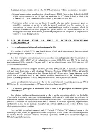 L’examen des liens existants entre la ville et l’AASAM a mis en évidence les anomalies suivantes :

     - bien que les subventions annuelles aient été supérieures à 23 000 €tout au long de la période 2002
       à 2006, aucune convention n’a été signée en application du 3ème alinéa de l’article 10 de la loi
       n°2000-321 du 12 avril 2000 modifiée et du décret n°2001-495 du 6 juin 2001 ;

     - l’association utilise en tant que de besoin la grande salle des ateliers municipaux pour ses
        assemblées générales, et parfois la salle du conseil municipal pour les réunions de ses
        commissions. Un bureau est également mis à sa disposition de manière permanente, afin de lui
        permettre de stocker divers achats groupés ainsi que ses archives. Or, aucune convention n’a été
        passée pour l’utilisation de ces locaux, notamment pour préciser les obligations et responsabilités
        respectives en cas de dégradations.


VI   LES  RELATIONS               ENTRE       LA      VILLE       ET      DIVERSES         ASSOCIATIONS
     SUBVENTIONNEES

     Les principales associations subventionnées par la ville

     En cumul sur la période 2002 à 2006, la ville a versé 17,869 M€ subventions de fonctionnement à
                                                                    de
des personnes privées, imputées sur le compte 6574.

      Les deux principales associations subventionnées ont au cours de la période ont été l’Association des
œ uvres laïques -AOL- (7,687 M€de subventions en cumul 2002-2006, soit 43,0 % du total des
subventions) et l’Office culturel « l’Odyssée » (2,732 M€de subventions en cumul 2002-2006, soit 15,3
% du total des subventions).

      Huit autres associations ont perçu ensemble, en cumul 2002-2006, 24,7 % du total des subventions,
soit, par ordre décroissant, le club athlétique Périgueux Dordogne (0,827 M€ l’Office périgourdin
                                                                                  ),
d'animations (0,771 M€ l’association Sans Réserve (0,686 M€ l’association Espace économie emploi
                        ),                                        ),
(0,603 M€ la Mission locale (0,503 M€ l’Office municipal du tourisme (0,487 M€ l’association Péri-
           ),                             ),                                         ),
culture (0,324 M€  pour le seul exercice 2006) et l’association AASAM précitée (0,204 M€).

     Ainsi, les subventions versées par la ville ont été assez fortement concentrées puisque, de 2002 à
2006 inclus, dix associations ont perçu 83 % des subventions du compte 6574.

     Les relations juridiques et financières entre la ville et les principales associations qu’elle
      subventionne

      Les relations juridiques et financières entre la ville et les dix associations précitées ont fait l’objet
d’un contrôle de régularité comportant plusieurs points de vérification. Ces vérifications ont également été
étendues aux relations entre la ville et les deux associations suivantes : l’Arche et le Centre information
jeunesse. Se focalisant sur les seules relations entre la commune et ces divers organismes, la procédure de
vérification n’a donc pas été étendue à l’ouverture de contrôles spécifiques des comptes de l’une ou de
plusieurs des associations précitées.

      1. Avant 2006, en application des articles L. 2313-1 et R. 2313-5 du CGCT alors applicables, la ville
avait obligation de joindre, à l’appui des documents budgétaires, le bilan certifié conforme des organismes
au bénéfice desquels elle avait versé une subvention supérieure à 75 000 euros ou représentant plus de
50% du budget de l'organisme.




                                               Page 17 sur 32
 