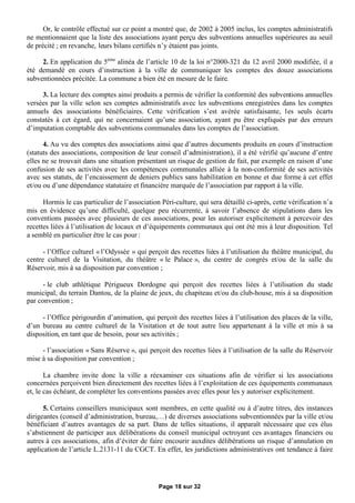 Or, le contrôle effectué sur ce point a montré que, de 2002 à 2005 inclus, les comptes administratifs
ne mentionnaient que la liste des associations ayant perçu des subventions annuelles supérieures au seuil
de précité ; en revanche, leurs bilans certifiés n’y étaient pas joints.

     2. En application du 5ème alinéa de l’article 10 de la loi n°2000-321 du 12 avril 2000 modifiée, il a
été demandé en cours d’instruction à la ville de communiquer les comptes des douze associations
subventionnées précitée. La commune a bien été en mesure de le faire.

     3. La lecture des comptes ainsi produits a permis de vérifier la conformité des subventions annuelles
versées par la ville selon ses comptes administratifs avec les subventions enregistrées dans les comptes
annuels des associations bénéficiaires. Cette vérification s’est avérée satisfaisante, les seuls écarts
constatés à cet égard, qui ne concernaient qu’une association, ayant pu être expliqués par des erreurs
d’imputation comptable des subventions communales dans les comptes de l’association.

      4. Au vu des comptes des associations ainsi que d’autres documents produits en cours d’instruction
(statuts des associations, composition de leur conseil d’administration), il a été vérifié qu’aucune d’entre
elles ne se trouvait dans une situation présentant un risque de gestion de fait, par exemple en raison d’une
confusion de ses activités avec les compétences communales alliée à la non-conformité de ses activités
avec ses statuts, de l’encaissement de deniers publics sans habilitation en bonne et due forme à cet effet
et/ou ou d’une dépendance statutaire et financière marquée de l’association par rapport à la ville.

      Hormis le cas particulier de l’association Péri-culture, qui sera détaillé ci-après, cette vérification n’a
mis en évidence qu’une difficulté, quelque peu récurrente, à savoir l’absence de stipulations dans les
conventions passées avec plusieurs de ces associations, pour les autoriser explicitement à percevoir des
recettes liées à l’utilisation de locaux et d’équipements communaux qui ont été mis à leur disposition. Tel
a semblé en particulier être le cas pour :

      - l’Office culturel « l’Odyssée » qui perçoit des recettes liées à l’utilisation du théâtre municipal, du
centre culturel de la Visitation, du théâtre « le Palace », du centre de congrès et/ou de la salle du
Réservoir, mis à sa disposition par convention ;

      - le club athlétique Périgueux Dordogne qui perçoit des recettes liées à l’utilisation du stade
municipal, du terrain Dantou, de la plaine de jeux, du chapiteau et/ou du club-house, mis à sa disposition
par convention ;

     - l’Office périgourdin d’animation, qui perçoit des recettes liées à l’utilisation des places de la ville,
d’un bureau au centre culturel de la Visitation et de tout autre lieu appartenant à la ville et mis à sa
disposition, en tant que de besoin, pour ses activités ;

     - l’association « Sans Réserve », qui perçoit des recettes liées à l’utilisation de la salle du Réservoir
mise à sa disposition par convention ;

       La chambre invite donc la ville a réexaminer ces situations afin de vérifier si les associations
concernées perçoivent bien directement des recettes liées à l’exploitation de ces équipements communaux
et, le cas échéant, de compléter les conventions passées avec elles pour les y autoriser explicitement.

      5. Certains conseillers municipaux sont membres, en cette qualité ou à d’autre titres, des instances
dirigeantes (conseil d’administration, bureau,…) de diverses associations subventionnées par la ville et/ou
bénéficiant d’autres avantages de sa part. Dans de telles situations, il apparaît nécessaire que ces élus
s’abstiennent de participer aux délibérations du conseil municipal octroyant ces avantages financiers ou
autres à ces associations, afin d’éviter de faire encourir auxdites délibérations un risque d’annulation en
application de l’article L.2131-11 du CGCT. En effet, les juridictions administratives ont tendance à faire




                                                Page 18 sur 32
 