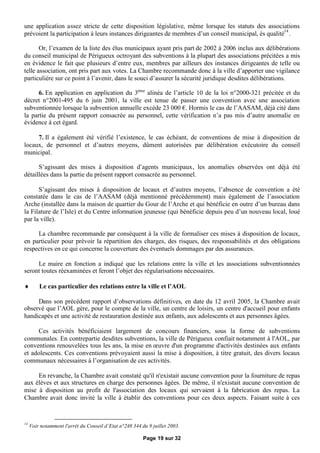 une application assez stricte de cette disposition législative, même lorsque les statuts des associations
prévoient la participation à leurs instances dirigeantes de membres d’un conseil municipal, ès qualité14 .

       Or, l’examen de la liste des élus municipaux ayant pris part de 2002 à 2006 inclus aux délibérations
du conseil municipal de Périgueux octroyant des subventions à la plupart des associations précitées a mis
en évidence le fait que plusieurs d’entre eux, membres par ailleurs des instances dirigeantes de telle ou
telle association, ont pris part aux votes. La Chambre recommande donc à la ville d’apporter une vigilance
particulière sur ce point à l’avenir, dans le souci d’assurer la sécurité juridique desdites délibérations.

      6. En application en application du 3ème alinéa de l’article 10 de la loi n°2000-321 précitée et du
décret n°2001-495 du 6 juin 2001, la ville est tenue de passer une convention avec une association
subventionnée lorsque la subvention annuelle excède 23 000 €Hormis le cas de l’AASAM, déjà cité dans
                                                               .
la partie du présent rapport consacrée au personnel, cette vérification n’a pas mis d’autre anomalie en
évidence à cet égard.

     7. Il a également été vérifié l’existence, le cas échéant, de conventions de mise à disposition de
locaux, de personnel et d’autres moyens, dûment autorisées par délibération exécutoire du conseil
municipal.

      S’agissant des mises à disposition d’agents municipaux, les anomalies observées ont déjà été
détaillées dans la partie du présent rapport consacrée au personnel.

      S’agissant des mises à disposition de locaux et d’autres moyens, l’absence de convention a été
constatée dans le cas de l’AASAM (déjà mentionné précédemment) mais également de l’association
Arche (installée dans la maison de quartier du Gour de l’Arche et qui bénéficie en outre d’un bureau dans
la Filature de l’Isle) et du Centre information jeunesse (qui bénéficie depuis peu d’un nouveau local, loué
par la ville).

     La chambre recommande par conséquent à la ville de formaliser ces mises à disposition de locaux,
en particulier pour prévoir la répartition des charges, des risques, des responsabilités et des obligations
respectives en ce qui concerne la couverture des éventuels dommages par des assurances.

     Le maire en fonction a indiqué que les relations entre la ville et les associations subventionnées
seront toutes réexaminées et feront l’objet des régularisations nécessaires.

        Le cas particulier des relations entre la ville et l’AOL

     Dans son précédent rapport d’observations définitives, en date du 12 avril 2005, la Chambre avait
observé que l’AOL gère, pour le compte de la ville, un centre de loisirs, un centre d'accueil pour enfants
handicapés et une activité de restauration destinée aux enfants, aux adolescents et aux personnes âgées.

      Ces activités bénéficiaient largement de concours financiers, sous la forme de subventions
communales. En contrepartie desdites subventions, la ville de Périgueux confiait notamment à l'AOL, par
conventions renouvelées tous les ans, la mise en œuvre d'un programme d'activités destinées aux enfants
et adolescents. Ces conventions prévoyaient aussi la mise à disposition, à titre gratuit, des divers locaux
communaux nécessaires à l’organisation de ces activités.

     En revanche, la Chambre avait constaté qu'il n'existait aucune convention pour la fourniture de repas
aux élèves et aux structures en charge des personnes âgées. De même, il n'existait aucune convention de
mise à disposition au profit de l'association des locaux qui servaient à la fabrication des repas. La
Chambre avait donc invité la ville à établir des conventions pour ces deux aspects. Faisant suite à ces


14
     Voir notamment l'arrêt du Conseil d’Etat n°248 344 du 9 juillet 2003.

                                                         Page 19 sur 32
 
