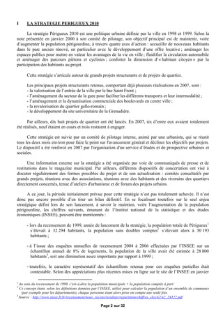 I     LA STRATEGIE PERIGUEUX 2010

      La stratégie Périgueux 2010 est une politique urbaine définie par la ville en 1998 et 1999. Selon la
note présentée en janvier 2000 à son comité de pilotage, son objectif principal est de maintenir, voire
d’augmenter la population périgourdine, à travers quatre axes d’action : accueillir de nouveaux habitants
dans le parc ancien rénové, en particulier avec le développement d’une offre locative ; aménager les
espaces publics pour mettre en valeur les avantages de la vie en ville ; fluidifier la circulation automobile
et aménager des parcours piétons et cyclistes ; conforter la dimension d’« habitant citoyen » par la
participation des habitants au projet.

      Cette stratégie s’articule autour de grands projets structurants et de projets de quartier.

      Les principaux projets structurants retenus, comportant déjà plusieurs réalisations en 2007, sont :
      - la valorisation de l’entrée de la ville par le bas Saint Front ;
      - l’aménagement du secteur de la gare pour faciliter les différents transports et leur intermodalité ;
      - l’aménagement et la dynamisation commerciale des boulevards en centre ville ;
      - la revalorisation du quartier gallo-romain ;
      - le développement du site universitaire de la Grenadière.

      Par ailleurs, dix huit projets de quartier ont été lancés. En 2007, six d’entre eux avaient totalement
été réalisés, neuf étaient en cours et trois restaient à engager.

      Cette stratégie est suivie par un comité de pilotage interne, animé par une urbaniste, qui se réunit
tous les deux mois environ pour faire le point sur l'avancement général et décliner les objectifs par projets.
Le dispositif a été renforcé en 2007 par l'organisation d'un service d’études et de prospective urbaines et
sociales.

       Une information externe sur la stratégie a été organisée par voie de communiqués de presse et de
restitutions dans le magazine municipal. Par ailleurs, différents dispositifs de concertation ont visé à
discuter régulièrement des formes possibles du projet et de son actualisation : comités consultatifs par
grands projets, réunions avec des associations, réunions avec des habitants et des riverains des quartiers
directement concernés, tenue d’ateliers d'urbanisme et de forum des projets urbains.

      A ce jour, la période initialement prévue pour cette stratégie n’est pas totalement achevée. Il n’est
donc pas encore possible d’en tirer un bilan définitif. En se focalisant toutefois sur le seul enjeu
stratégique défini lors de son lancement, à savoir le maintien, voire l’augmentation de la population
périgourdine, les chiffres suivants, émanant de l’Institut national de la statistique et des études
économiques (INSEE), peuvent être mentionnés :

      - lors du recensement de 1999, année de lancement de la stratégie, la population totale de Périgueux1
         s’élevait à 32 294 habitants, la population sans doubles comptes2 s’élevant alors à 30 193
         habitants ;

      - à l’issue des enquêtes annuelles de recensement 2004 à 2006 effectuées par l’INSEE sur un
        échantillon annuel de 8% de logements, la population de la ville avait été estimée à 28 800
        habitants3, soit une diminution assez importante par rapport à 1999 ;

      - toutefois, le caractère représentatif des échantillons retenus pour ces enquêtes partielles était
         contestable. Selon des appréciations plus récentes mises en ligne sur le site de l’INSEE en janvier

1
  Au sens du recensement de 1999, c'est-à-dire la population municipale + la population comptée à part
2
  Ce concept étant, selon les définitions données par l’INSEE, utilisé pour calculer la population d’un ensemble de communes
   (par exemple pour les départements), chaque personne étant alors prise en compte une seule fois.
3
  Source : http://www.insee.fr/fr/recensement/nouv_recens/resultats/repartition/chiffres_cles/n2/n2_24322.pdf

                                                      Page 2 sur 32
 