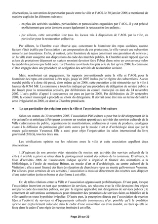 observations, la convention de partenariat passée entre la ville et l’AOL le 30 janvier 2006 a mentionné de
manière explicite les éléments suivants :

     - en plus des activités scolaires, périscolaires et parascolaires organisées par l’AOL, il y est précisé
       explicitement que cette dernière assure également la restauration des enfants ;

     - par ailleurs, cette convention liste tous les locaux mis à disposition de l’AOL par la ville, en
       particulier pour la restauration collective.

       Par ailleurs, la Chambre avait observé que, concernant la fourniture des repas scolaires, aucune
facture n'était établie par l'association : en compensation de ces prestations, la ville versait une subvention
annuelle par douzièmes. Enfin, et surtout, cette fourniture de repas constituait une prestation de services ;
or, la ville étant assujettie aux dispositions du code des marchés publics, la Chambre avait rappelé que les
achats de prestations dépassant un certain montant devaient faire l'objet d'une mise en concurrence selon
les modalités prévues par ledit code. La Chambre avait toutefois pris acte du fait qu’en 2004, la commune
s'’était engagée dans une procédure de délégation des activités de restauration scolaire.

      Mais, nonobstant cet engagement, les rapports conventionnels entre la ville et l’AOL pour la
fourniture des repas ont continué à être régis, jusqu’en 2007 inclus, par le régime des subventions. Aucun
marché public n’a donc été passé, alors même qu’en 2006, cette prestation a été rémunérée par la ville à
hauteur de 0,761 M€ La commune a toutefois indiqué qu’une procédure de délégation de service public a
                       .
été lancée pour la restauration scolaire, par délibération du conseil municipal en date du 24 novembre
2007. L’avis public d’appel à concurrence est paru en janvier 2008. Par délibération du 29 septembre
2008, le conseil municipal a procédé au choix du délégataire. Il devrait donc être mis un terme définitif à
cette irrégularité en 2008, ce dont la Chambre prend acte.

     Le cas particulier des relations entre la ville et l’association Péri-culture

      Selon ses statuts du 30 novembre 2005, l’association Péri-culture a pour but le développement de la
vie culturelle et artistique à Périgueux à travers un soutien apporté aux activités des services culturels de la
Ville (information du public, organisation de manifestations, réalisation et vente de produits, catalogues
visant à la diffusion du patrimoine géré entre autres par le musée d’art et d’archéologie ainsi que par le
musée gallo-romain Vesunna). Elle a aussi pour objet l’organisation du salon international du livre
gourmand (SILG), tous les deux ans.

     Les vérifications opérées sur les relations entre la ville et cette association appellent deux
observations :

       1. S’agissant de son premier objet statutaire (le soutien aux activités des services culturels de la
ville), il semble a priori se situer dans le prolongement normal des actions de la commune. D’ailleurs, le
bilan d’activités 2006 de l’association indique qu’elle a organisé et financé des animations à la
bibliothèque, à l’école de musique Britten, au musée d’art et d’archéologie, au centre culturel de la
Visitation ; elle a aussi financé des frais de réception de chercheurs reçus au musée gallo-romain Vesunna.
Par ailleurs, pour certaines de ces activités, l’association a encaissé directement des recettes sans disposer
d’une autorisation écrite en bonne et due forme à cet effet.

      Or, de telles relations entre la Ville et l’association apparaissent problématiques. D’une part, lorsque
l’association intervient en tant que prestataire de services, ses relations avec la ville devraient être régies
soit par le code des marchés publics, soit par le régime applicable aux délégations de services publics ; le
versement de subventions communales pour rémunérer des prestations de services faites au bénéfice de la
ville semble en toute hypothèse irrégulier. D’autre part, la perception directe par l’association de recettes
liées à l’activité de services et d’équipements culturels communaux n’est possible qu’à la condition
qu’elle soit explicitement autorisée dans le cadre d’une convention ou d’un mandat, ou bien qu’elle se
fasse dans le cadre d’une régie de recettes instituée à cet effet.

                                                Page 20 sur 32
 