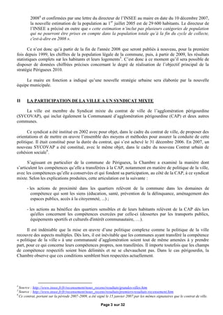 20084 et confirmées par une lettre du directeur de l’INSEE au maire en date du 10 décembre 2007,
         la nouvelle estimation de la population au 1er juillet 2005 est de 29 600 habitants. Le directeur de
         l’INSEE a précisé en outre que « cette estimation n’inclut pas plusieurs catégories de population
         qui ne pourront être prises en compte dans la population totale qu’à la fin du cycle de collecte,
         c'est-à-dire en 2008 ».

       Ce n’est donc qu’à partir de la fin de l'année 2008 que seront publiés à nouveau, pour la première
fois depuis 1999, les chiffres de la population légale de la commune, puis, à partir de 2009, les résultats
statistiques complets sur les habitants et leurs logements 5. C’est donc à ce moment qu’il sera possible de
disposer de données chiffrées précises concernant le degré de réalisation de l’objectif principal de la
stratégie Périgueux 2010.

     Le maire en fonction a indiqué qu’une nouvelle stratégie urbaine sera élaborée par la nouvelle
équipe municipale.


II    LA PARTICIPATION DE LA VILLE A UN SYNDICAT MIXTE

    La ville est membre du Syndicat mixte du contrat de ville de l’agglomération périgourdine
(SYCOVAP), qui inclut également la Communauté d’agglomération périgourdine (CAP) et deux autres
communes.

      Ce syndicat a été institué en 2002 avec pour objet, dans le cadre du contrat de ville, de proposer des
orientations et de mettre en œ  uvre l’ensemble des moyens et méthodes pour assurer la conduite de cette
politique. Il était constitué pour la durée du contrat, qui s’est achevé le 31 décembre 2006. En 2007, un
nouveau SYCOVAP a été constitué, avec le même objet, dans le cadre du nouveau Contrat urbain de
cohésion sociale6.

      S’agissant en particulier de la commune de Périgueux, la Chambre a examiné la manière dont
s’articulent les compétences qu’elle a transférées à la CAP, notamment en matière de politique de la ville,
avec les compétences qu’elle a conservées et qui fondent sa participation, au côté de la CAP, à ce syndicat
mixte. Selon les explications produites, cette articulation est la suivante :

      - les actions de proximité dans les quartiers relèvent de la commune dans les domaines de
         compétence qui sont les siens (éducation, santé, prévention de la délinquance, aménagement des
         espaces publics, accès à la citoyenneté, ...) ;

      - les actions au bénéfice des quartiers sensibles et de leurs habitants relèvent de la CAP dès lors
         qu'elles concernent les compétences exercées par celle-ci (dessertes par les transports publics,
         équipements sportifs et culturels d'intérêt communautaire, …).

      Il est indéniable que la mise en œ  uvre d’une politique complexe comme la politique de la ville
recouvre des aspects multiples. Dès lors, il est inévitable que les communes ayant transféré la compétence
« politique de la ville » à une communauté d’agglomération soient tout de même amenées à y prendre
part, pour ce qui concerne leurs compétences propres, non transférées. Il importe toutefois que les champs
de compétence respectifs soient bien délimités et ne se chevauchent pas. Dans le cas périgourdin, la
Chambre observe que ces conditions semblent bien respectées actuellement.




4
  Source : http://www.insee.fr/fr/recensement/nouv_recens/resultats/grandes-villes.htm
5
  Source : http://www.insee.fr/fr/recensement/nouv_recens/resultats/premiers-resultats-recensement.htm
6
  Ce contrat, portant sur la période 2007-2009, a été signé le 15 janvier 2007 par les mêmes signataires que le contrat de ville.

                                                        Page 3 sur 32
 