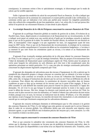 conséquence, la commune estime n’être ni spécialement avantagée, ni désavantagée par le mode de
calcul, qui lui semble opportun.

       Enfin s’agissant des modalités de calcul de son potentiel fiscal ou financier, la ville a indiqué que
les services financiers de la commune les connaissent et avaient parfois procédé à des vérifications. La
commune estime que cet indicateur n’est certes pas parfait pour mesurer les inégalités potentielles
entre des collectivités comparables de par leur population, mais c’est, selon elle, le seul qui puisse être
utilisé d’un point de vue strictement financier, et sans doute le plus objectif.

     La stratégie financière de la ville de Périgueux concernant les concours financiers de l’Etat

      S’agissant de sa politique financière globale en matière de gestion de sa dette, d’évolution de sa
fiscalité (taux, bases, dégrèvements et exonérations) et de financement de ses investissements, la ville
a indiqué avoir passé un contrat avec une société privée d’audit qui lui prodigue conseils et analyses
pour ce qui est de la gestion de la dette. En matière de fiscalité directe, au moment de son élection en
2001, la municipalité s’était engagée à ne pas augmenter les taux, cet engagement ayant été tenu
jusqu’en 2007 inclus. Pour ce qui est du financement des investissements, la stratégie de la commune
est débattue et arrêtée annuellement à l’occasion du débat sur les orientations budgétaires ; c’est donc à
ce moment là que sont fixées les orientations quant au niveau, à la nature et au financement des
investissements.

      S’agissant d’une éventuelle stratégie particulière de la ville pour obtenir les concours financiers
de l’État, il a été indiqué qu’il n’y a pas de stratégie formalisée. Mais les projets d’investissement font
l’objet de demandes de financement quasi systématiques auprès de l’Etat, hormis pour les projets de
voirie pour lesquels les subventions ne sont obtenues qu’à titre tout à fait exceptionnel, pour des
opérations présentant un intérêt particulier. Il n’y a pas non plus de stratégie communale particulière
concernant les dégrèvements législatifs compensés par l’Etat.

       S’agissant des demandes de subventions pour des travaux d’équipement, la ville a précisé que la
complexité des dispositifs propres à chaque concours ne constitue pas un obstacle à la mise en place
d’une stratégie, mais constitue en revanche un frein au niveau de l’obtention des financements. En
effet, selon elle, la logique d’instruction des dossiers par les services de l’Etat est différente de celle de
la commune. Pour obtenir des subventions, la constitution de dossiers recevables dans de bonnes
conditions ne peut se faire qu’au moment où les travaux sont sur le point d’être engagés. Il faut en
effet connaître le coût définitif des marchés pour pouvoir fournir les pièces nécessaires à l’appui des
demandes. Or, tel n’est le cas que lorsque le conseil municipal autorise le maire à les signer, juste
avant le début des travaux. Dès lors, lorsque les dossiers sont instruits par les services de l’Etat, les
travaux sont le plus souvent en cours de réalisation, et l’intérêt d’obtenir une subvention devient moins
évident, puisque avec où sans, les travaux se réaliseront tout de même. D’ailleurs, si la ville attendait
une réponse avant d’engager les travaux, les marchés devraient être réactualisés et cela entraînerait un
surcoût qui ne serait pas forcément compensé par les subventions obtenues.

       S’agissant des moyens techniques (humains et informatiques) que la ville consacre à la gestion
des concours financiers de l’Etat, il a été indiqué que cette gestion est assurée par le service financier
dans le cadre de sa mission globale. Les différentes tâches que cela nécessite sont réparties entre
plusieurs agents, ce qui rend difficile une évaluation précise des moyens qui y sont consacrés. La ville
les a toutefois évalués à un demi poste.

     D’autres aspects concernant le versement des concours financiers de l’Etat

     Pour ce qui concerne le calendrier des versements des concours financiers de l’Etat, la ville
estime que le décalage des versements ne lui pose pas de problème de trésorerie particulier, dans la
mesure où elle gère ses disponibilités à cour terme avec un objectif de trésorerie zéro. Toutefois, selon

                                               Page 31 sur 32
 