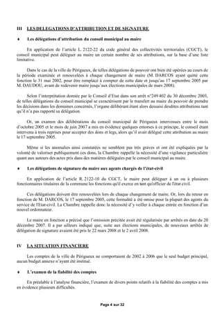 III   LES DELEGATIONS D’ATTRIBUTION ET DE SIGNATURE

     Les délégations d’attribution du conseil municipal au maire

      En application de l’article L. 2122-22 du code général des collectivités territoriales (CGCT), le
conseil municipal peut déléguer au maire un certain nombre de ses attributions, sur la base d’une liste
limitative.

      Dans le cas de la ville de Périgueux, de telles délégations de pouvoir ont bien été opérées au cours de
la période examinée et renouvelées à chaque changement de maire (M. DARCOS ayant quitté cette
fonction le 31 mai 2002, pour être remplacé à compter de cette date et jusqu’au 17 septembre 2005 par
M. DAUDOU, avant de redevenir maire jusqu’aux élections municipales de mars 2008).

      Selon l’interprétation donnée par le Conseil d’Etat dans son arrêt n°249 402 du 30 décembre 2003,
de telles délégations du conseil municipal se caractérisent par le transfert au maire du pouvoir de prendre
les décisions dans les domaines concernés, l’organe délibérant étant alors dessaisi desdites attributions tant
qu’il n’a pas rapporté sa délégation.

      Or, un examen des délibérations du conseil municipal de Périgueux intervenues entre le mois
d’octobre 2005 et le mois de juin 2007 a mis en évidence quelques entorses à ce principe, le conseil étant
intervenu à trois reprises pour accepter des dons et legs, alors qu’il avait délégué cette attribution au maire
le 17 septembre 2005.

     Même si les anomalies ainsi constatées ne semblent pas très graves et ont été expliquées par la
volonté de valoriser publiquement ces dons, la Chambre rappelle la nécessité d’une vigilance particulière
quant aux auteurs des actes pris dans des matières déléguées par le conseil municipal au maire.

     Les délégations de signature du maire aux agents chargés de l’état-civil

      En application de l’article R. 2122-10 du CGCT, le maire peut déléguer à un ou à plusieurs
fonctionnaires titulaires de la commune les fonctions qu'il exerce en tant qu'officier de l'état civil.

      Ces délégations doivent être renouvelées lors de chaque changement de maire. Or, lors du retour en
fonction de M. DARCOS, le 17 septembre 2005, cette formalité a été omise pour la plupart des agents du
service de l'Etat-civil. La Chambre rappelle donc la nécessité d’y veiller à chaque entrée en fonction d’un
nouvel ordonnateur.

     Le maire en fonction a précisé que l’omission précitée avait été régularisée par arrêtés en date du 20
décembre 2007. Il a par ailleurs indiqué que, suite aux élections municipales, de nouveaux arrêtés de
délégation de signature avaient été pris le 22 mars 2008 et le 2 avril 2008.


IV    LA SITUATION FINANCIERE

     Les comptes de la ville de Périgueux ne comportaient de 2002 à 2006 que le seul budget principal,
aucun budget annexe n’ayant été institué.

     L’examen de la fiabilité des comptes

     En préalable à l’analyse financière, l’examen de divers points relatifs à la fiabilité des comptes a mis
en évidence plusieurs difficultés.


                                                Page 4 sur 32
 